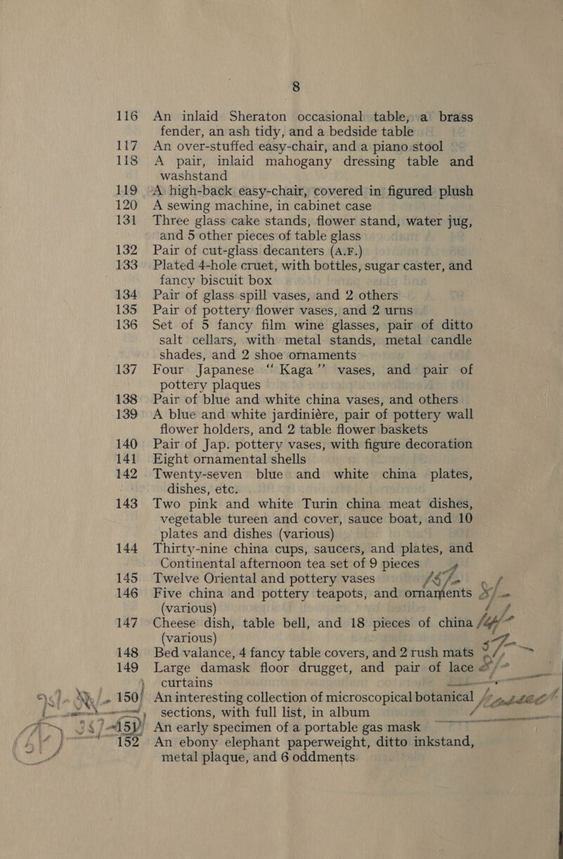 An inlaid Sheraton occasional table;;a’ brass fender, an ash tidy, and a bedside table An over-stuffed easy-chair, and a piano stool A pair, inlaid mahogany dressing table and washstand “A high-back easy-chair, covered in fossa plush A sewing machine, in cabinet case Three glass cake stands, flower stand, water jug, and 5 other pieces of table glass Pair of cut-glass decanters (A.F.) ‘Plated 4-hole cruet, with bottles, sugar caster, and fancy biscuit box Pair of glass spill vases, and 2 others Pair of pottery flower vases, and 2 urns Set of 5 fancy film wine glasses, pair of ditto salt cellars, with metal stands, metal candle shades, and 2 shoe ornaments Four Japanese “‘ Kaga’’ vases, and pair of pottery plaques Pair of blue and white china vases, and others A blue and white jardiniére, pair of pottery wall flower holders, and 2 table flower baskets Pair of Jap. pottery vases, with figure decoration Eight ornamental shells Twenty-seven blue and white china plates, dishes, etc. Two pink and white Turin china meat dishes, vegetable tureen and cover, sauce boat, and 10 plates and dishes (various) Thirty-nine china cups, saucers, and plates, and Continental afternoon tea set of 9 pieces | Twelve Oriental and pottery vases Af Five china and pottery teapots, and ornaments 3} (various) y Cheese dish, table bell, and 18 pieces of china jup/ ut (various) o ay Bed valance, 4 fancy table covers, and 2 rush mats 2 eee Large damask floor drugget, and pair of lace &amp; } curtains ded ' An interesting collection of microscopical botanical / banbted h , sections, with full list, in album /’ An early specimen of a portable gas mask An ebony elephant paperweight, ditto inkstand, metal plaque, and 6 oddments. Sail - Mae Pe