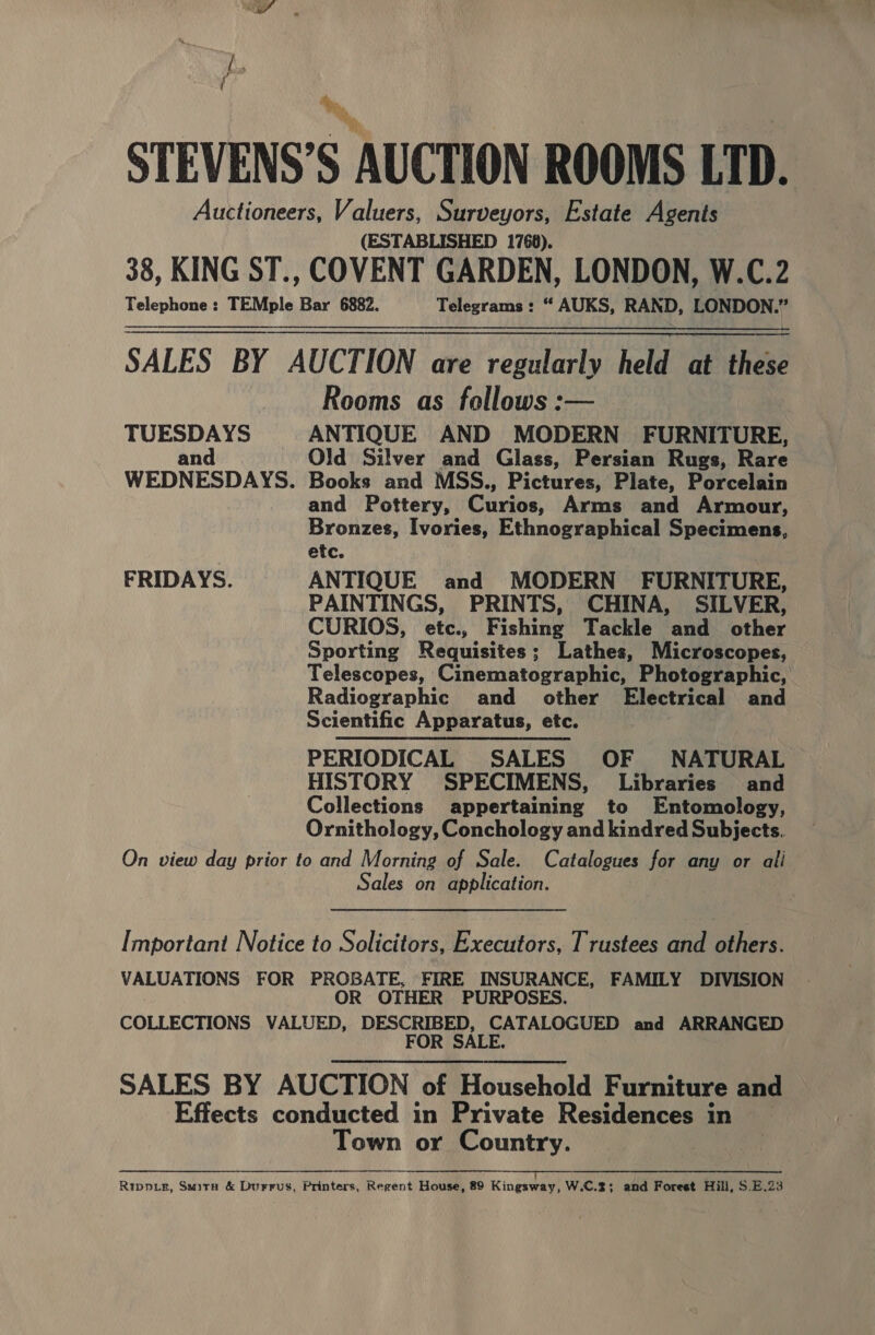 STEVENS’S AUCTION ROOMS LTD. Auctioneers, Valuers, Surveyors, Estate Agents (ESTABLISHED 1768). 38, KING ST., COVENT GARDEN, LONDON, W.C.2 Telephone : TEMple Bar 6882. Telegrams: “ AUKS, RAND, LONDON.” SALES BY AUCTION are regularly held at these Rooms as follows :— TUESDAYS ANTIQUE AND MODERN FURNITURE, and Old Silver and Glass, Persian Rugs, Rare WEDNESDAYS. Books and MSS., Pictures, Plate, Porcelain and Pottery, Curios, Arms and Armour, Bronzes, Ivories, Ethnographical Specimens, etc. FRIDAYS. ANTIQUE and MODERN FURNITURE, PAINTINGS, PRINTS, CHINA, SILVER, CURIOS, etc., Fishing Tackle and other Sporting Requisites; Lathes, Microscopes, Telescopes, Cinematographic, Photographic, Radiographic and other Electrical and Scientific Apparatus, etc. PERIODICAL SALES OF NATURAL HISTORY SPECIMENS, Libraries and Collections appertaining to Entomology, Ornithology, Conchology and kindred Subjects. On view day prior to and Morning of Sale. Catalogues for any or alli Sales on application.   Important Notice to Solicitors, Executors, Trustees and others. VALUATIONS FOR PROBATE, FIRE INSURANCE, FAMILY DIVISION OR OTHER PURPOSES. COLLECTIONS VALUED, DESCRIBED, CATALOGUED and ARRANGED FOR SALE. SALES BY AUCTION of Household Furniture and Effects conducted in Private Residences in Town or Country. aR EA a RES TOTEM TST his TN RATNER TE PT) Ripper, SmirH &amp; Durrus, Printers, Regent House, 89 Kingsway, W.C.2; and Forest Hill, S.E.23