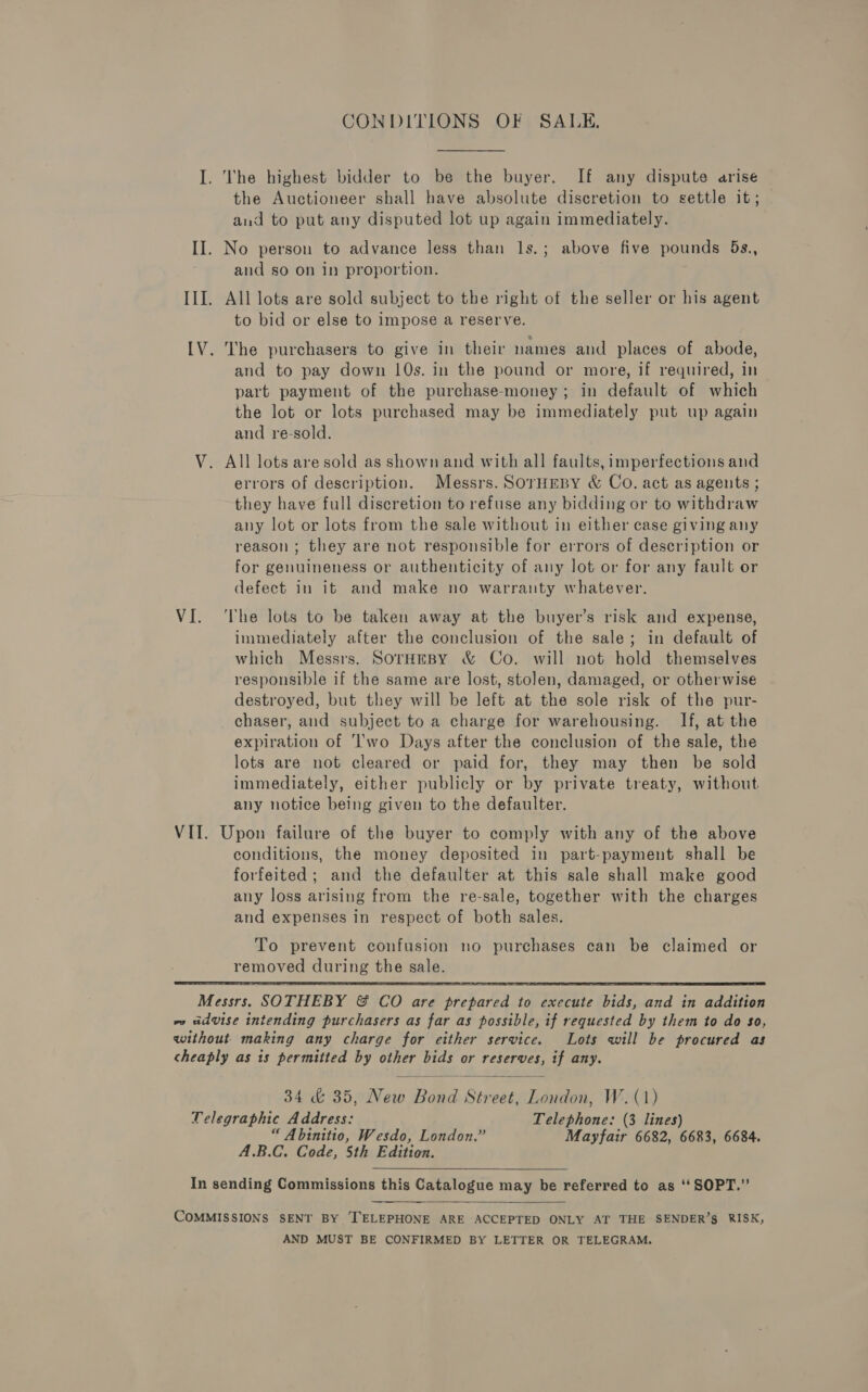 CONDITIONS OF SALE. I. The highest bidder to be the buyer. If any dispute arise the Auctioneer shall have absolute discretion to settle it; and to put any disputed lot up again immediately. II. No person to advance less than ls.; above five pounds 5s., and so on in proportion. III. All lots are sold subject to the right of the seller or his agent to bid or else to impose a reserve. [V. The purchasers to give in their names and places of abode, and to pay down 10s. in the pound or more, if required, in part payment of the purchase-money; in default of which the lot or lots purchased may be immediately put up again and re-sold. V. All lots are sold as shown and with all faults, imperfections and errors of description. Messrs. SOrHEBY &amp; Co. act as agents ; they have full discretion to refuse any bidding or to withdraw any lot or lots from the sale without in either case giving any reason; they are not responsible for errors of description or for genuineness or authenticity of any lot or for any fault or defect in it and make no warranty whatever. VI. ‘The lots to be taken away at the buyer’s risk and expense, immediately after the conclusion of the sale; in default of which Messrs. SorHeBy &amp; Co. will not hold themselves responsible if the same are lost, stolen, damaged, or otherwise destroyed, but they will be left at the sole risk of the pur- chaser, and subject to a charge for warehousing. If, at the expiration of ''wo Days after the conclusion of the sale, the lots are not cleared or paid for, they may then be sold immediately, either publicly or by private treaty, without any notice being given to the defaulter. VII. Upon failure of the buyer to comply with any of the above conditions, the money deposited in part-payment shall be forfeited; and the defaulter at this sale shall make good any loss arising from the re-sale, together with the charges and expenses in respect of both sales. To prevent confusion no purchases can be claimed or removed during the sale.   Messrs. SOTHEBY &amp; CO are prepared to execute bids, and in addition we advise intending purchasers as far as possible, if requested by them to do so, without making any charge for either service. Lots will be procured as cheaply as is permitted by other bids or reserves, if any. 34 &amp; 35, New Bond Street, London, W. (1) Uelegraphic Address: Telephone: (3 lines) “ Abinitio, Wesdo, London.” Mayfair 6682, 6683, 6684. A.B.C. Code, 5th Edition. In sending Commissions this Catalogue may be referred to as ‘‘SOPT.”’  COMMISSIONS SENT BY ‘TELEPHONE ARE ACCEPTED ONLY AT THE SENDER’S RISK, AND MUST BE CONFIRMED BY LETTER OR TELEGRAM.