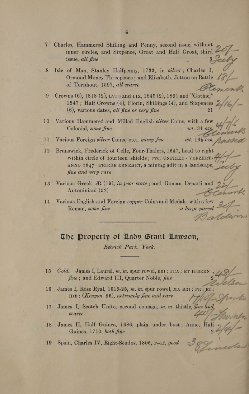 10 11 13 14 15 16 17 18 19 4 Charles, Hammered Shilling and Penny, second issue, without ; inner circles, and Sixpence, Groat and Half Groat, third ee issue, all fine . Veedy Isle of Man, Stanley Halfpenny, 1733, in sélver; Charles I, © ; Ormond Money Threepence ; and Elizabeth, Jetton on Battle 's of Turnhout, 1597, all scarce ~ TP ae, LLG x Crowns (6), 1818 (2), Lvittand 11x, 1845 (2), 1891 and “Gothic,” / 1847 ; Half Crowns (4), Florin, Shillings (4), and Sixpences Lf6/- (6), various dates, all fine or very fine a Various Hammered and Milled English szlver Coins, with a few Z. y : t he Colonial, some fine wt. 31 oz SA Ze Ce oo be af Various Foreign silver Coins, ete:, many fine we. 16} O28. 8. Lay ee LBL Brunswick, Frederick of Celle, Four-Thalers, 1647, head to right | , 7. within circle of fourteen shields ; rev. UNFRIED - VERZHRT-66 ANNO 1647. FRIEDE ERNEHRT, a mining adit in a landscape, tn Ae de fine and very rare {ff , Various Greek AR (19), in poor state; and Roman Denarii and ® » // . . ° é = A Antoniniani (52) —trt “ete ae wh £ Various English and Foreign copper Coins and Medals, withafew I Roman, some fine . a large ee ee ee Pian sig Ke C- etl epi:  Che Property of Lady Grant Lawson, Escrick Park, York. Gold. James I, Laurel, m. m. spur rowel, BRI: FRA: ET HIBERN: 49 jine; and Edward III, Quarter Noble, jfine James I, Rose Ryal, 1619-25, m. m. spur rowel, MA BRI: FR: = | . HIB: (Kenyon, 96), extremely fine and rare Via f Vif. yr» James I, Scotch Unite, second coinage, m. m. thistle, Gore gd scarce Zip » Lg / a é ee James II, Half Guinea, 1686, plain under bust; Anne, Halt 5 ie yo Guinea, 1710, both fine 9 Ol ¥y ; Spain, Charles IV, Eight-Scudos, 1806, p—1F, good I Pro