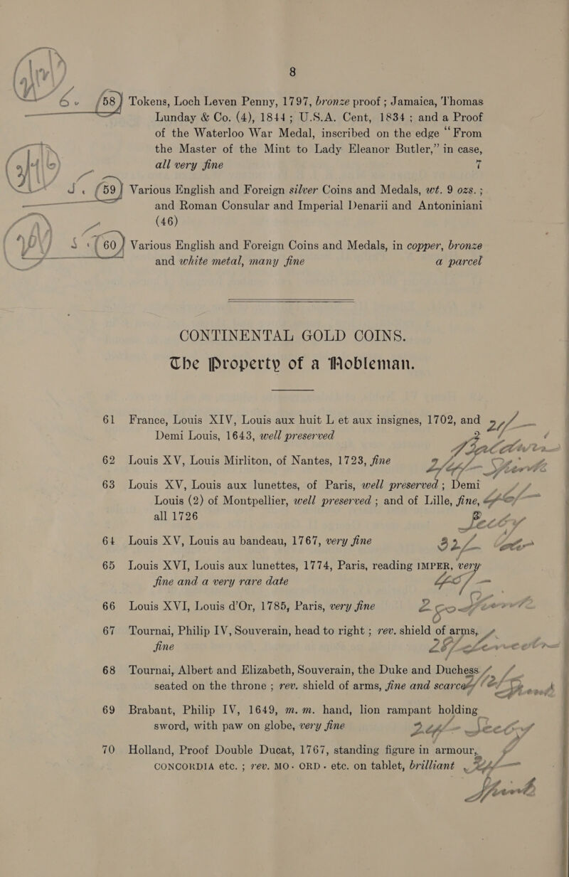 _ SS Lunday &amp; Co. (4), 1844; U.S.A. Cent, 1834 ; and a Proof of the Waterloo War Medal, inscribed on the edge “From —. the Master of the Mint to Lady Eleanor Butler,” in case, Ails ¥ all very fine rs a at f 69) Various English and Foreign se/ver Coins and Medals, wt. 9 ozs. ; ——— mie and Roman Consular and Imperial Denarii and Antoniniani PN cee (46) UY | S (60) Various English and Foreign Coins and Medals, in copper, bronze -——_—_—_—— and white metal, many fine a parcel  CONTINENTAL GOLD COINS. Che Property of a Mobleman. 61 France, Louis XIV, Louis aux huit L et aux insignes, 1702, and 24 — Demi Louis, 1643, well preserved ae A : ; ; ,. Ve el Cte O-Boecx 62 Louis XV, Louis Mirliton, of Nantes, 1723, fine ot) - Cais, 63 Louis XV, Louis aux lunettes, of Paris, well preserved ; Demi sa Louis (2) of Montpellier, well preserved ; and of Lille, fine, fo | all 1726 Spe OLA 64 Louis XV, Louis au bandeau, 1767, very fine ) ry A BoP 65 Louis XVI, Louis aux lunettes, 1774, Paris, reading IMPER, ee jine and a very rare date a /— 66 Louis XVI, Louis d’Or, 1785, Paris, very fine m4 5 ogferrrt 4 67 Tournai, Philip IV, Souverain, head to right ; rev. shield of Brey ,. 68 Tournai, Albert and Elizabeth, Souverain, the Duke and Duchess. / seated on the throne ; rev. shield of arms, jine and scarcaty § o/ . th said 69 Brabant, Philip IV, 1649, m.m. hand, lion rampant holding _ sword, with paw on globe, very fine yy) of fo ee Co y 70 Holland, Proof Double Ducat, 1767, standing figure in armour, CONCORDIA etc. ; 7ev. MO. ORD. ete. on tablet, brilliant . who — Ls : £