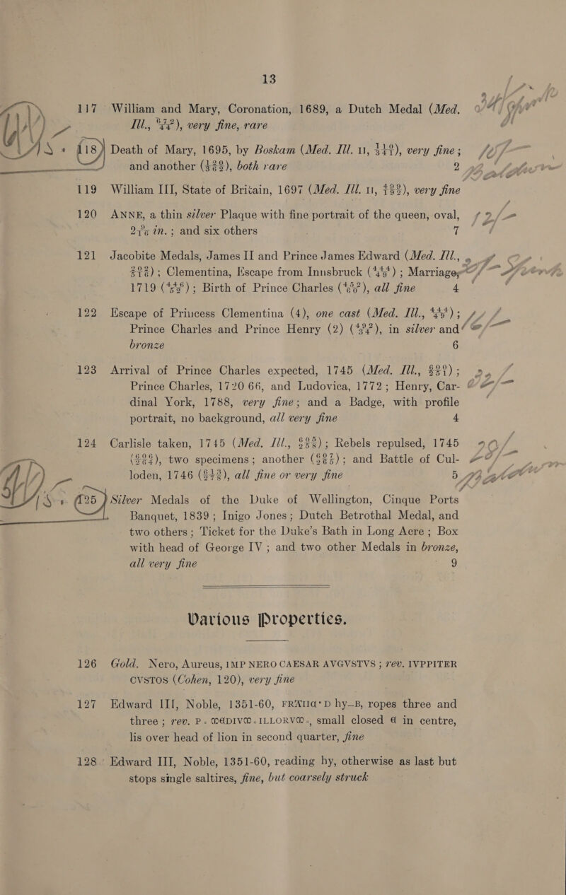 7 - f )) 117 William and Mary, Coronation, 1689, a Dutch Medal (Med. VAY Wr 3 > ll., °¢), very fine, rare G' / }S + fis) Death of Mary, 1695, by Boskam (Med. Ill. 11, 344), very fine; V4 and another (42$), both rare 2  119 William III, State of Britain, 1697 (Med. Jil. 11, $33), ee iie 120 ANNE, a thin szlver Plaque with fine portrait of the queen, oval, / 9 /_= 97°5 in. ; and six others dil 121 Jacobite Medals, James II and Prince James Edward (Med. I11., .. $16); Clementina, Escape from Innsbruck (4'5*) ; Marriage; 77 ff “Ai : 1719 (733°); Birth of Prince Charles (‘¢'), all fine AY 122 Escape of Princess Clementina (4); one cast (Med. Jil., *2s') ; y. Prince Charles and Prince Henry (2) (43), in silver pee? or bronze 6G Pa 123 Arrival of Prince Charles expected, 1745 (Med. Til., $89); 2». Prince Charles, 1720 66, and Ludovica, 1772; Henry, Car- “#7 dinal York, 1788, very jfine; and a Badge, with profile portrait, no background, all very fine 4 124 Carlisle taken, 1745 (Med. Jil., $33); Rebels repulsed, 1745 4 0 ($22), two specimens; another ($¢2); and Battle of Cul #@ ee loden, 1746 ($42), all fine or very fine 5 44 ate v Silver Medals of the Duke of Wellington, Cinque Ports Banquet, 1839; Inigo Jones; Dutch Betrothal Medal, and two others; Ticket for the Duke’s Bath in Long Acre ; Box with head of George IV ; and two other Medals in bronze, all very fine g 9   Various Properties.  126 Gold. Nero, Aureus, IMP NERO CAESAR AVGVSTVS ; 7ev. IVPPITER CVSTOS (Cohen, 120), very fine 127 Edward III, Noble, 1351-60, FRAtIa*D hy_B, ropes three and three ; rev. P. MADIVM.ILLORVM®., small closed 4 in centre, lis over head of lion in second quarter, jine 128. Edward III, Noble, 1351-60, reading hy, otherwise as last but stops single saltires, fine, but coarsely struck