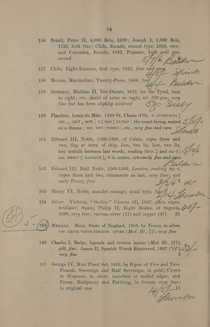 156 iki 158 A159 160 161 162 163 164 y a: 166 167 16 Brazil, Peter II, 4,000 Reis, 1699; Joseph I, 1,000 Reis, 1752, both fine; Chile, Escudo, second type, 1838, rare; and Columbia, Escudo, 1823, pete bo ell pre- or i oa Chile, Eight-Escudos, first type, 1821, fie yee Ef bes 4. Mexico, Maximilian, 'T'wenty-Pesos, 1866, ns Lp Mia 22. Germany, Mathias I], Ten-Ducats, 1615, for the Sige bust to right; rev. shield of arms on eagle, wt. 532 gns., (ome fine but has been slightly soldered OKO - Sety Flanders, Iouis de Male, 1346-84, Chaise d’Or, + LvDovicvs X we Daly, GRX , GoM} zx Dns X FLAnD’, the count facing, seated So on a throne; vev. XPA° vindIT ;, etc., very fine and ea LAE Edward III, Noble, 1360-1369, of Calais, ropes three and two, flag at stern of ship, lion, two lis, lion, two lis, | two trefoils between last words, reading AnGL ¥ and AQ-T; Sx rev, MADIV X ILLORV® X, 4 in centre, extremely ae and pare ee Nw SL, to Edward III, Half Noble, 1360-1369, London, reading XQ-1, ropes three and two, ornaments as last, very fine: and early Penny, fine 74) 4 2 LO7 Henry VI, Noble, annulet coinage, usual type, fine i sche) Le, Silver. Victoria, “ Gothic” Crowns (2), 1847, plain edges, brillant; Spain, Philip II, Hight Reales, of Segovia, 2O/— 1590, very fine; various silver (11) and copper (87) 51 ew 7 as 3 rev. CECIS VISVS TIMIDIS- QvIES (Med. J1/., 33), very fine { Charles I, Badge, legends and reverse incuse (Med. Iil., $84), gilt, fine; James II, Spanish Wreck Recovered, 1687 (°3'3°), ag7. very fine 2 f George IV, Mint Proof Set, 1826, by Wyon, of Five and Two- Pounds, Sovereign and Half Sovereign, in gold; Crown to Sixpence, in silver, inscribed or milled edges; and Penny, Halfpenny and Farthing, in bronze, very pa in original case y2 } kg7. od: a a. Y y > . o> SD GS § ?¢ = @ Le Gee