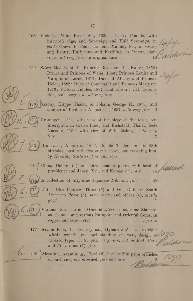 168 Victoria, Mint Proof Set, 1839, of Five-Pounds, with inscribed edge, and Sovereign and Half Sovereign, in pf gold; Crown to Fourpence and Maundy Set, in silver;’ / and Penny, Halfpenny and Farthing, in bronze, plain 4 a ee edges, all very fine; in original case V4 LAGU © 169 Silver Medals, of the Princess Royal and the Kaiser, 1858; Prince and Princess of Wales, 1863; Princess Louise and Marquis of Lorne, 1871; Duke of Albany and Princess Helen, 1882; Duke of Connaught and Princess Margaret, 1879; Victoria Jubilee, 1887; and Edward VII, Corona- tion, both large size, all very fine i        Avo jSaxony, Klippe Thaler, of Johann George II, 1678; and enn another of Frederick Augustus I, 1697, both very ‘ait 2  ay ; (71) Groningen, 1594, with view of the siege of the town, rev. inscription in twelve lines; and Hichstadt, Thaler, Sede Vacante, 1790, with view of Wilibaldsburg, both very fine 2 ys ) / fi72 | Brunswick, Augustus, 1666, Double Thaler, on his 88th birthday, bust with two angels above, one crowning him, by Henning Schliter, fine and rare 173/ China, Dollars (4), and three smaller pieces, with head of heibé 2 ot president ; and Japan, Yen, and Korean (7), rare 14 foe ee \ v4) A collection of fifty-nine Japanese Nibukin, fine D9 oy <6 5} Dutch 18th Century Three (5) and One Guilder; South American Pesos (6), some early; and others (5), mostly good 17 6 fo eves European and Oriental silver Coins, some Siamese, wt. 24 ozs.; and various European and Oriental Coins, in copper fave base metal a parcel wa 17% Arabia Felix, 1st Century B.c., Hymarite A’, head to right , 5 C ‘ . AA fo) within wreath, rev. owl standing on vase, design of/@ kK debased type, wt. 85 gns., very rare, not in B.M. Cat.; g&amp; e poe gee and A, various (7), fine Ar ie a ¢ 178 | Abyssinia, Axamite A’, Ebael (2), head within palm branches jae on each side, one crowned, sine and rare 2. * oe y a ae i OOS