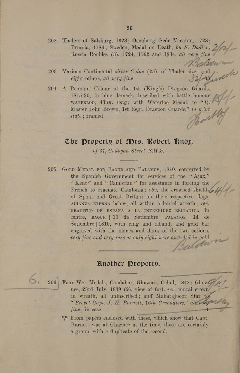 202 Thalers of Salzburg, 1628; Osnaburg, Sede Vacante, 1728; Prussia, 1786; Sweden, Medal on Death, by S. Dadler; Dp: Russia Roubles (3), 1724, 1762 and 1834, all very es A Ap SCA Ste eight others, all very fine IY [ayy W A A Pennant Colour of the 1st (King’s) Dragoon rae } 1815-20, in blue damask, inscribed with battle honour (5 q WATERLOO, 431m. long; with Waterloo Medal, to “Q.%W/ Master John Brown, 1st Regt. Dragoon Guards,” in mint My of state; framed a Af é  The Property of Mrs. Robert Rnor, of 87%, Cadogan Street, S.W.8. Gotp MeEpAL FoR BaGur AND PaLAMos, 1810, conferred by the Spanish Government for services of the “ Ajax,” “Kent” and “ Cambrian” for assistance in forcing the French to evacuate Catalonia; obv. the crowned shields Y- 4 ‘a of Spain and Great Britain on their respective flags, ALIANZA ETERNA below, all within a laurel wreath; rev. GRATITUD DE ESPANA A LA INTREPIDEZ BRITANICA, in centre, BAGUR | 10 de Setiembre | PALAMOS | 14 de Setiembre [1810, with ring and riband, and gold bar engraved with the names and dates of the two actions, very fine and very rare as only eight were awarded in gold are Pra y eA Z s 3 fF?) &amp;2 A gore © * fy JE ee © i NS &amp; é   Hnotber Property. po tT  Four War Medals, Candahar, Ghuznee, Cabul, 1842; , chu 17, nee, 23rd July, 1839 (2), view of fort, rev. ste crown’ 7 in wreath, all uninscribed; and Maharajpoor Star to “ “ Brevet Capt. J. H. erate 16th Grenadiers,” Sahn’ te ** From papers enclosed with ‘these, “which ar that Capt. Burnett was at Ghuznee at the time, these are certainly a group, with a duplicate of the second. eee
