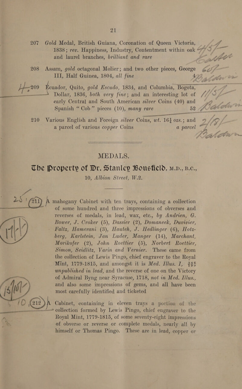 207 Gold Medal, British Guiana, Coronation of Queen Victoria, and laurel branches, brilliant and rare 208 Assam, gold octagonal Molier; and two other pieces, George —————_ Dollar, 1836, both very fine; and an interesting lot of early Centra] and South American silver Coins (40) and ees . spec eI ea eet 210 Various English and Foreign silver Coins, wt. 164 ozs.; and   MEDALS. Che Property of Dr. Stanley Bousfield, m.v., B.c., 10, Albion Street, W.2. fo LS | 211 A mahogany Cabinet with ten trays, containing a collection eS x of some hundred and three impressions of obverses and reverses of medals, in lead, wax, etc., by Andrien, G. Bower, J. Croker (5), Dassier (2), Domaneek, Duvivier, Faliz, Hameram (3), Hauteh, J. Hedlinger (6), Hotz- berg, Karlstein, Jan Luder, Manger (14), Marchant, Morikofer (2), John Roettier (5), Norbert Roettier, Simon, Seidlitz, Varin and Vernier. These came from the collection of Lewis Pingo, chief engraver to the Royal Mint, 1779-1815, and amongst it is Med. Illus. I, #34§ unpublished in lead, and the reverse of one on the Victory of Admiral Byng near Syracuse, 1718, not in Med. Iilus., and also some impressions of gems, and all have been most carefully identified and ticketed yi ' iO @) A Cabinet, containing in eleven trays a portion of the ene COllection formed by Lewis Pingo, chief engraver to the kn Royal Mint, 1779-1815, of some seventy-eight impressions as of obverse or reverse or complete medals, nearly all by himself or Thomas Pingo. These are in lead, copper or  