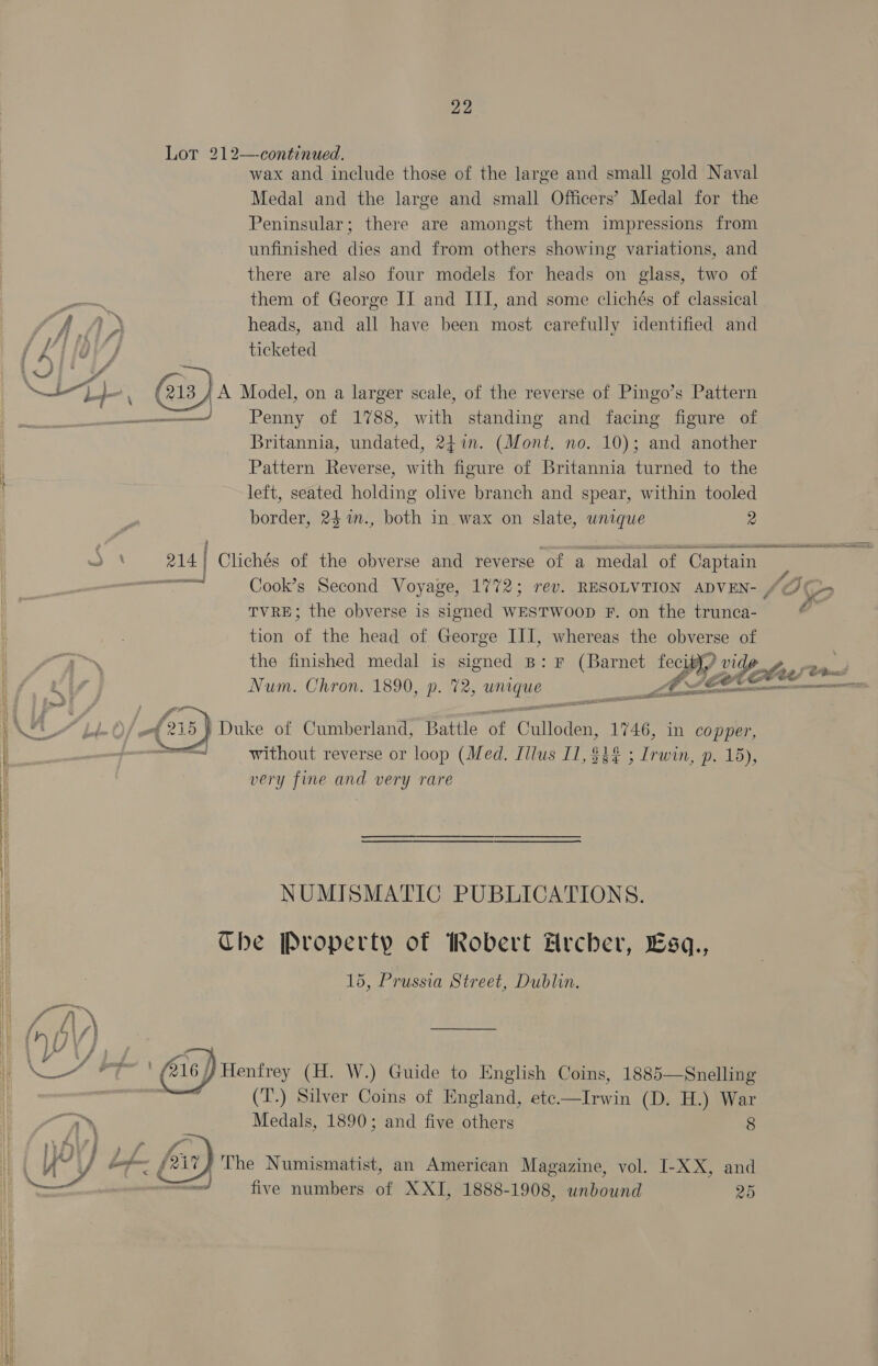  LS ee ee ee  22 Lot 212—continued. wax and include those of the large and small gold Naval Medal and the large and small Officers’ Medal for the Peninsular; there are amongst them impressions from unfinished dies and from others showing variations, and there are also four models for heads on glass, two of them of George II and III, and some clichés of classical heads, and all have been most carefully identified and ticketed Britannia, undated, 24in. (Mont. no. 10); and another Pattern Reverse, with figure of Britannia turned to the left, seated holding olive branch and spear, within tooled border, 24 m., both in wax on slate, wnique 2 eRe Clichés of the obverse and reverse of a medal of. ‘Captain = Cook’s Second Voyage, 1772; rev. RESOLVTION ADVEN- /@) (>> TVRE; the obverse is signed WESTWOOD F. on the trunca- é tion of the head of George III, whereas the obverse of the finished medal is signed B: F (Barnet De tobe — Num. Chron. 1890, p. 72, ieee Chas ee <a naa spe  — without reverse or loop (Med. Illus I1, $3 ; Irwin, p. 15), very fine and very rare NUMISMATIC PUBLICATIONS. The Property of Robert Hrcber, Lsq., 15, Prussia Street, Dublin. 916 | Henfrey (H. W.) Guide to English Coins, 1885—Snelling (T.) Silver Coins of England, ete—Irwin (D. H.) War Medals, 1890; and five others 8 ''The Numismatist, an American Magazine, vol. I-XX, and five numbers of XXI, 1888-1908, unbound 25 