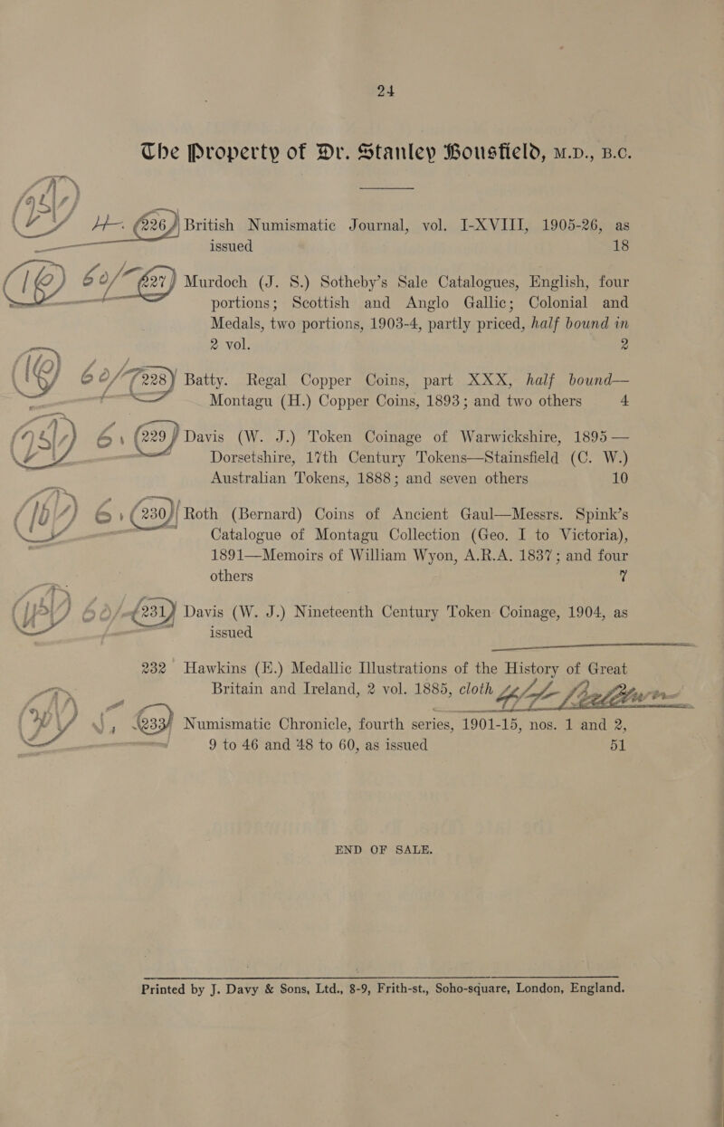 Che Property of Dr. Stanley Bousfield, m.v., B.c. A A ————— i > G Zs 226) British Numismatic Journal, vol. I-XVIII, 1905-26, as issued 18 = Z, wD b o/ 2) Murdoch (J. 8.) Sotheby’s Sale Catalogues, English, four : portions; Scottish and Anglo Gallic; Colonial and Medals, two portions, 1903-4, partly priced, half bound in 2 vol. 2 OVS  IO) 6 0/(228) Batty. Regal Copper Coins, part XXX, half bound— — <— Montagu (H.) Copper Coins, 1893; and two others 4 229 (29) Davis (W. J.) Token Coinage of Warwickshire, 1895 — atl Dorsetshire, 17th Century Tokens—Stainsfield (C. W.) Australian Tokens, 1888; and seven others 10   | f ( 230 i Roth (Bernard) Coins of Ancient Gaul—Messrs. Spink’s Es od ~ Catalogue of Montagu Collection (Geo. I to Victoria), 1891—Memoirs of William Wyon, A.R.A. 1837; and four others ‘i (LPrvs 60/ £231 } Davis (W. J.) Nineteenth Century Token Coinage, 1904, as YS” 1 issued   232 Hawkins (E.) Medallic Illustrations of the Hy hee of Great Britain and Ireland, 2 vol. 1885, 85, cloth Lee Jb, f?,  a ae ' Numismatic Chronicle, fourth series, 1901-15, nos. 1 and 2, 9 to 46 and 48 to 60, as issued 51  END OF SALE. Printed by J. Davy &amp; Sons, Ltd., 8-9, Frith-st., Soho-square, London, England.