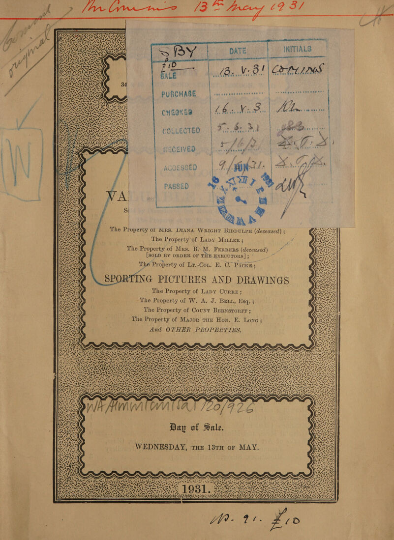  PUA Ea    Wn S Q cnereies UNIT ‘ OWNS AAS! Tam Ady VN A ARS VA IAAZ LIZ INSES TIA ASIA AS. H See) 4 WAY OF Ay aes Nat S653 BY 6 NT en ARO Te) Ned BEM ox WORN IIS BOM SSN GN DRS Pt EK OS AS fe hh TF dette Wb. Uke Ppt bar hop Baxter SARA Was el One Pa Sm Pe INNS ONES IRI a 2 INOS ot Ler aies Selly Re AX= NS ZN as f AN      NZS ¥ AN V&amp;A. Yea, (dA GS WATAWARS ETAT SEERA ON Oo NE ar) be NP. aS      ws Ke w&lt; A &amp; 7 7 A } s 4 ys Aun cay VN 44, Bs ity 7 -N we ~ ALS. aA aAS ’ Wea os wtt s   - = a es Zt 5 Ne FAX ESN hoor — ‘. Sey aN se N/ et ad v PNT YS fe my SK Sait kPa sd KD KT StS 977, A PER ALIKA RIGA |             fof              sae cee cee eeevereerre PURCHASE | om pia ange fy as   ra she pak bat ee eons eae CHEQM Ee 4 ) a “a % a”. be &amp; ) hea wes aha le?   a   we Bb ba ad te t \4 | as fee eats { | , ' ; ' |  re ae Ary Qos PAW ea ED nae BWA REO POSEY ; es eK.  | PASSED S« : The Property of MRS. DIANA WRIGHT BIDDULPH (deceased) ; ‘COTES ~ ~ s The Property of Lapy Minuer ; ‘ MSS ; a wae SA The Property of Mrs. B. M. FERRERS (deceased) _~ AES | [SOLD BY ORDER OF THE.EXECUTORS]; °° * (Owe “_ p Buk pat spe 70) The Property of Lr.-Con. E. OC. Packn; ‘ SORE] SPORTING PICTURES AND DRAWINGS Gi KAA / ibs / A &gt; ‘\ S 3 \ - The Property of Lapy Curre; an -The Property of W. A. J. Brix, Esq. ; ’ (RSS The Property of Count BERNSTORFF ; The Property of Magor tHe Hon. E. Lone; And OTHER PROPERTIES.  y \ ”&gt; \ f XN                ‘ ‘7 \ an aN Gs 7) 44 &lt;? VS te tN Gos eS VAN 4 4\~ ALG Z é “ fe 1 (G ae “ ’ / -. A \= AY ryt ~,S 4! A ; we A ve &gt; \ AY 7 f Ae XN ov) ie Z Ve “Ze UN 4% “2 ‘ K Se ve 7 \ ™! J 1 &lt;1 / 1 y ! “I / 1 7 i] &lt;1 =) “3 “a Day of Sale. WEDNESDAY, THE 13TH or MAY.  : ~ eRe Was. Chu / 7 thea tae ier 2 Ne fs oe Mag N Ie RSIS LOST. &amp; COPIA ILLINOIS INES, e . * PUES ANTISENSE R SUI NA MNALIRG 