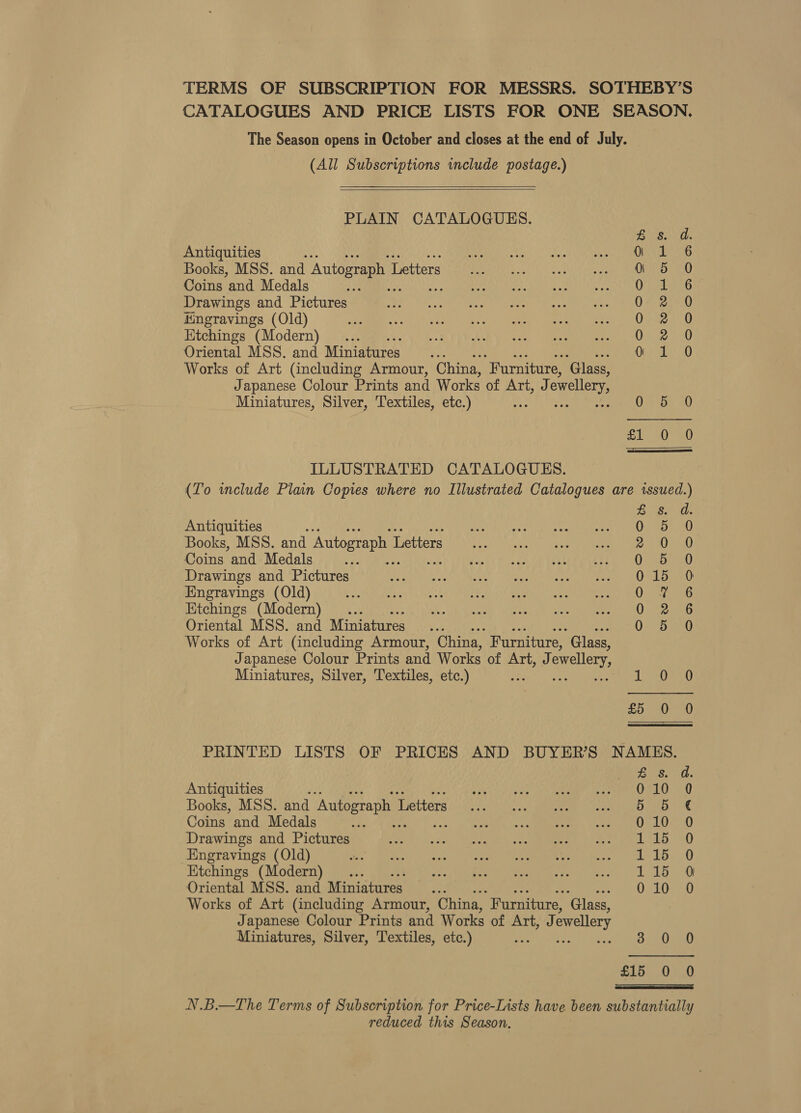 TERMS OF SUBSCRIPTION FOR MESSRS. SOTHEBY’S CATALOGUES AND PRICE LISTS FOR ONE SEASON. The Season opens in October and closes at the end of July. (All Subscriptions include postage.)    PLAIN CATALOGUES. a Antiquities % 0 a Rae Books, MSS. and Autograph L Letters 5 0 Coins and Medals is Ole Drawings and Pictures OF 20 Hingravings (Old) 0-32.70 Htchings (Modern) .... 0 2 0 Oriental MSS. and Miniatures 1: 0 Works of Art (including Armour, China, “Furniture, ‘Glass, Japanese Colour Prints and Works of Art, J ewellery Miniatures, Silver, Textiles, etc.) OF155 10 =o) at a ILLUSTRATED CATALOGUES. (To wclude Plain Copies where no Illustrated Catalogues are issued.) Bs Os Antiquities : 5 0 Books, MSS. and Autograph 1 Letters oem at) Coins and Medals re QO asoad Drawings and Pictures 015 0 Engravings (Old) Oa Etchings (Modern) .. 0 2 6 Oriental MSS. and Miniatures WP Works of Art (including Armour, China, Furniture, ‘Glass, Japanese Colour Prints and Works of Art, J ewellery, Miniatures, Silver, Textiles, etc.) : dO ed) £5 0 0 PRINTED LISTS OF PRICES AND BUYER'S NAMES. Pe Ges, 0. Antiquities f ecto ple ne Ae ibK ete OS LU. aU Books, MSS. and Autograph 1 Mettarg O20 a ROE Mites Coins and Medals + cota e &lt;« « ENED | TACO Le Drawings and Pictures Seek Ma dce) AUN one, | voees aged. £82) ar() Engravings (Old) ee Be avay oo eee mee eee OL Lor Etchings (Modern) ... a eee Prd aves. LL 0 Oriental MSS. and Miniatures... 010 0 Works of Art (including Armour, China, “Furniture, ‘Glass, Japanese Colour Prints and Works of Art, J ewellery Miniatures, Silver, Textiles, etc.) - See 0Ee0 £15 0 0 N.B.—The Terms of Subscription for Price-Lists have been substantially reduced this Season.