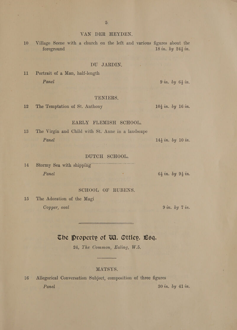 10 11 12 13 14 1d 16 y’ 3) VAN DER HEYDEN. Village Scene with a church on the left and various figures about the foreground 18 in. by 244 in. DU JARDIN. Portrait of a Man, half-length Panel Qin. by 64 in. TENIERS. The Temptation of St. Anthony 103 im. by 16 in. EARLY FLEMISH SCHOOL. The Virgin and Child with St. Anne in a landscape Panel 14h in. by 10 in. DUTCH SCHOOL. Stormy Sea with shipping ~~ Panel : 64in. by 94 in. SCHOOL OF RUBENS. The Adoration of the Magi Copper, oval Qin. by Vin. The Property of WA. Ottley, Lsq. 24, The Common, Ealing, W.5. MATSYS. Allegorical Conversation Subject, composition of three figures Panel 30 in. by 41 in.