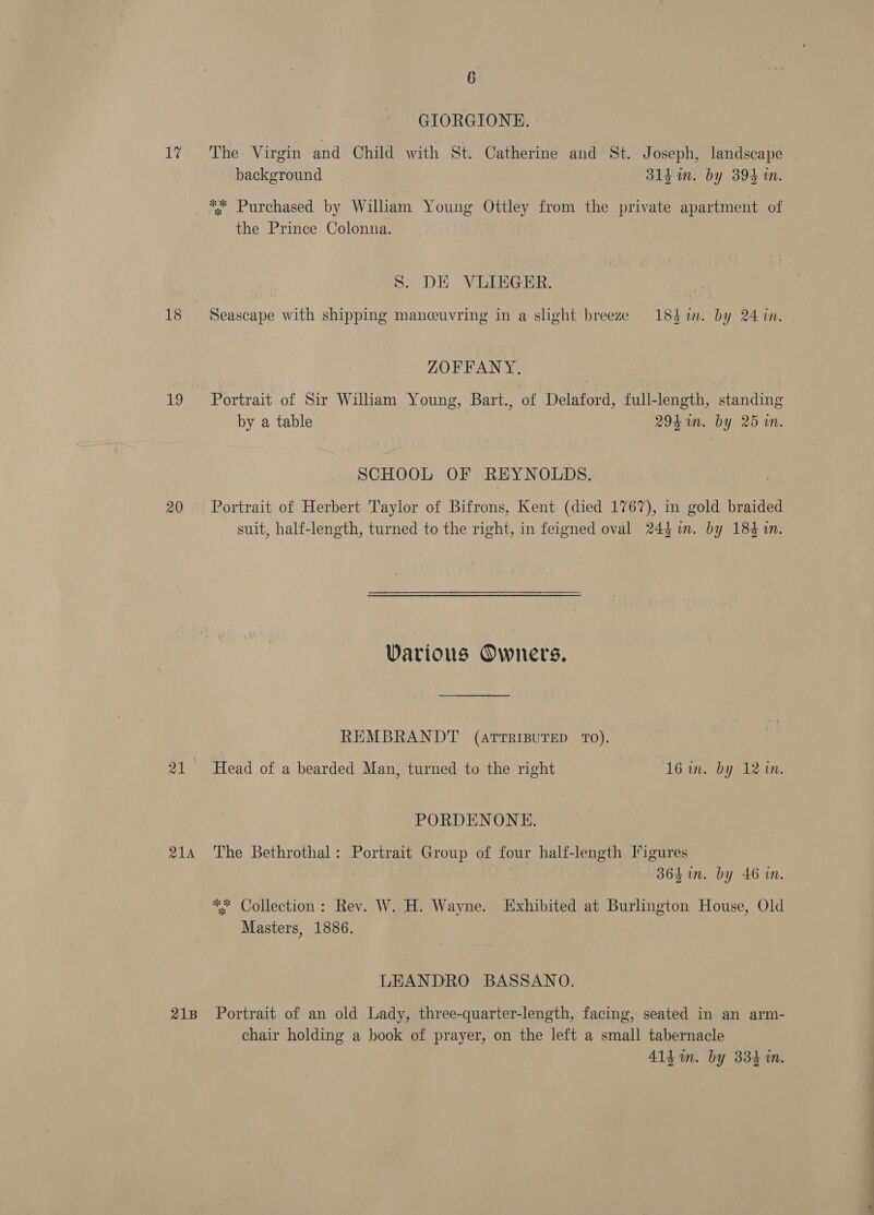 ae 18 19 20 RIA 21B 6 GIORGIONE. The Virgin and Child with St. Catherine and St. Joseph, landscape background | 31g im. by 394 in. the Prince Colonna. S. DE VLIEGER. Seascape with shipping manceuvring in a slight breeze 184in. by 24 in. ZOFFANY., Portrait of Sir William Young, Bart., of Delaford, full-length, standing by a table 294hin. by 25 in. SCHOOL OF REYNOLDS. Portrait of Herbert Taylor of Bifrons, Kent (died 1767), in gold braided suit, half-length, turned to the right, in feigned oval 24} im. by 184 in. Various Owners. REMBRANDT (arrrisuTED TO). Head of a bearded Man, turned to the right 16 in. by 12 in. PORDENONE. The Bethrothal: Portrait Group of four half-length Figures 364i. by 46 in. ** Collection: Rev. W. H. Wayne. Exhibited at Burlington House, Old Masters, 1886. 7 LEANDRO BASSANO. Portrait of an old Lady, three-quarter-length, facing, seated in an arm- chair holding a book of prayer, on the left a small tabernacle 414 im. by 334 in.
