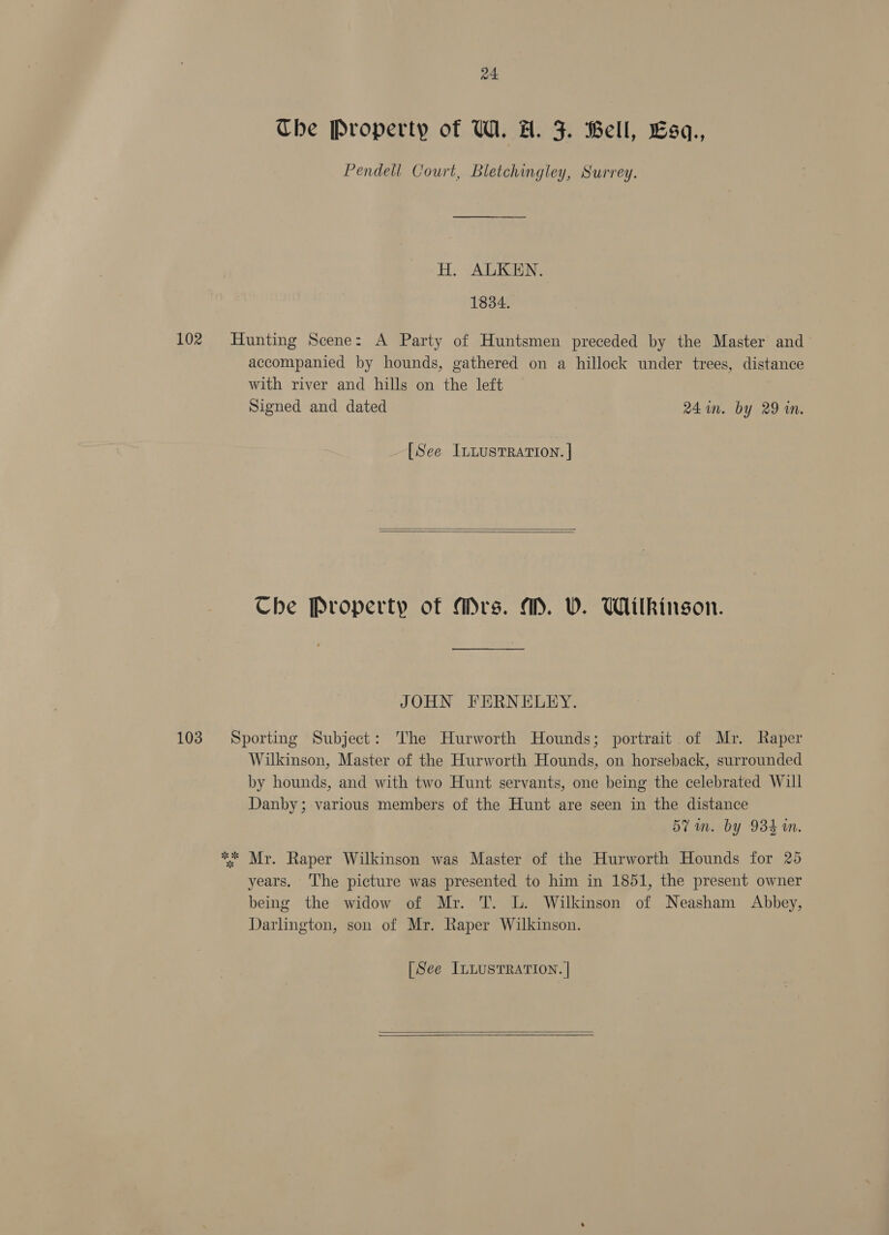 a4 Che Property of UW. A. J. Bell, Esq., Pendell Court, Bletchingley, Surrey. H. ALKEN. 1834. 102 Hunting Scene: A Party of Huntsmen preceded by the Master and accompanied by hounds, gathered on a hillock under trees, distance with river and hills on the left Signed and dated 241n. by 29 in. [See ILLUSTRATION. ]   Che Property of Mrs. M. W. Wilkingon. JOHN FERNELEY. 103 Sporting Subject: The Hurworth Hounds; portrait of Mr. Raper Wilkinson, Master of the Hurworth Hounds, on horseback, surrounded by hounds, and with two Hunt servants, one being the celebrated Will Danby; various members of the Hunt are seen in the distance 57 in. by 934 a. ** Mr. Raper Wilkinson was Master of the Hurworth Hounds for 25 years. The picture was presented to him in 1851, the present owner being the widow of Mr. T. UL. Wilkinson of Neasham Abbey, Darlington, son of Mr. Raper Wilkinson. [See ILLUSTRATION. | 