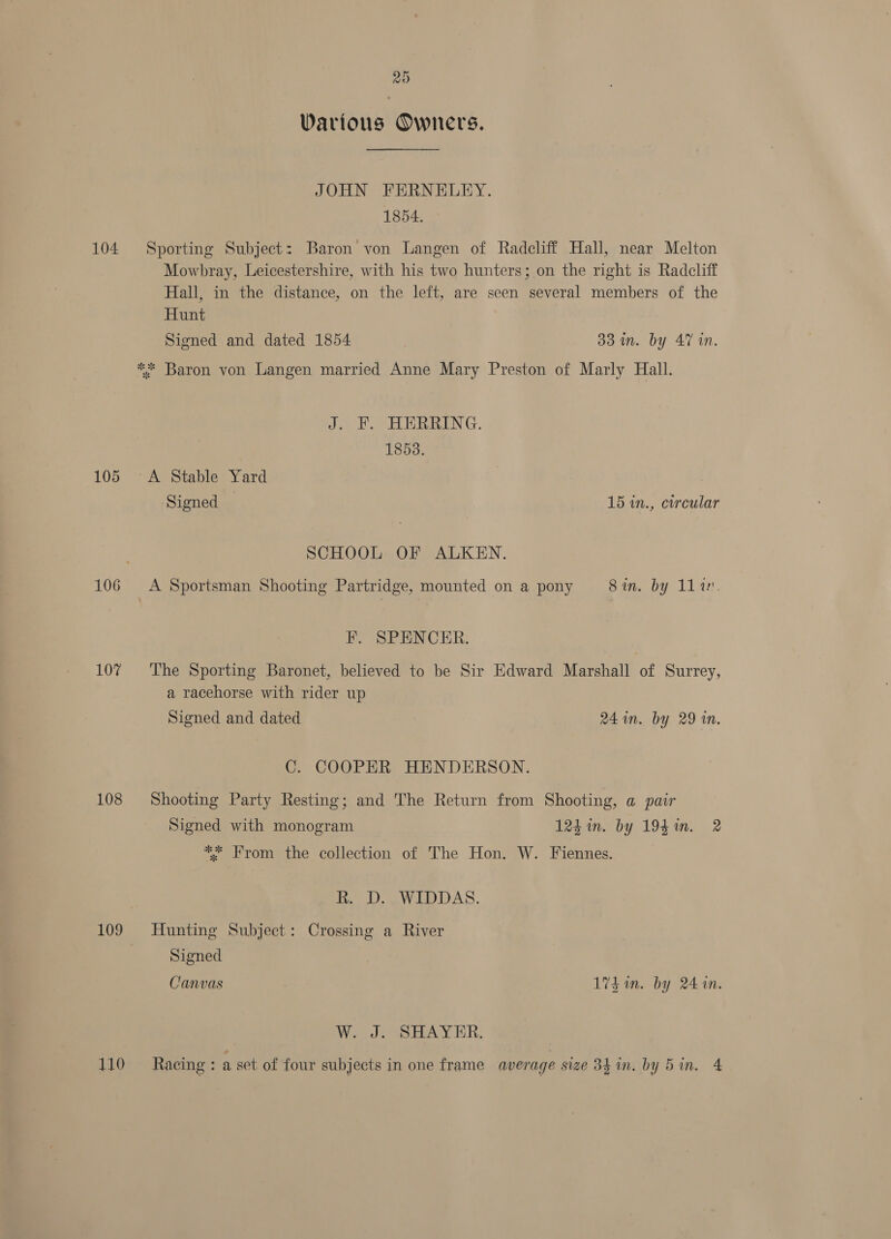 20 Various Owners. JOHN FERNELEY. 1854. 104 Sporting Subject: Baron von Langen of Radcliff Hall, near Melton Mowbray, Leicestershire, with his two hunters; on the right is Radcliff Hall, in the distance, on the left, are seen several members of the Hunt Signed and dated 1854 33 in. by 47 in. ** Baron von Langen married Anne Mary Preston of Marly Hall. J. EF. HERRING. 1853. 105 ~A Stable Yard Signed 15 in., circular SCHOOL OF ALKEN. 106 &lt;A Sportsman Shooting Partridge, mounted on a pony Sin. by 11a. F. SPENCER. 107% The Sporting Baronet, believed to be Sir Edward Marshall of Surrey, a racehorse with rider up Signed and dated 24 in. by 29 in. C. COOPER HENDERSON. 108 Shooting Party Resting; and The Return from Shooting, a pair Signed with monogram 124 in. by 1941. 2 ** From the collection of The Hon. W. Fiennes. olay LAS. 109 Hunting Subject: Crossing a River Signed Canvas 17h in. by 2410. W. J. SHAYER. 110 ~—- Racing: a set of four subjects in one frame average size 34 in. by Bin. 4