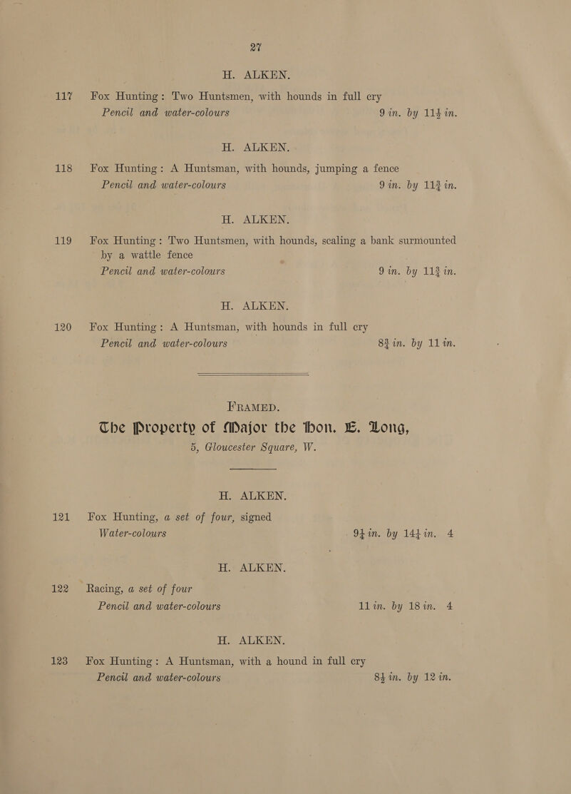 hie 118 1a, 120 121 122 123 nai H. ALKEN. Fox Hunting: Two Huntsmen, with hounds in full ery Pencil and water-colours Qin. by 11410. H. ALKEN. Fox Hunting: A Huntsman, with hounds, jumping a fence Pencil and water-colours Qin. by 11¥1n. H. ALKEN. Fox Hunting: Two Huntsmen, with hounds, scaling a bank surmounted by a wattle fence Pencil and water-colours 9in. by 113 in.   H. ALKEN. Fox Hunting: A Huntsman, with hounds in full cry Pencil and water-colours 83 in. by 11m. FRAMED. The Property of Major the thon. EL. Long, 5, Gloucester Square, W. H. ALKEN. Fox Hunting, a set of four, signed Water-colours Ot. by 144in.. 4 H. ALKEN. Racing, a set of four Peneu and water-colours llin. by 18in. 4 H. ALKEN. Fox Hunting: A Huntsman, with a hound in full cry Pencil and water-colours Shin. by 12 1n.