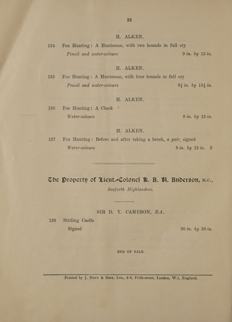 H. ALKEN. 124 Fox Hunting: A Huntsman, with two hounds in full cry Pencil and water-colours Qin. by 18 in. H. ALKEN. 125 Fox Hunting: A Huntsman, with four hounds in full cry Pencil and water-colours Of in. by 134 in. H. ALKEN. 126 Fox Hunting: A Check Water-colours 9in. by 13 in. H. ALKEN. 127 Fox Hunting: Before and after taking a brook, a pair, signed Water-colours Qin. by 181n. 2   The Property of Dieut.-Colonel hk. H. W. Hndergon, m.c., Seaforth Highlanders. SIR D. Y. CAMERON, 2#.A. 128 Stirling Castle Signed 20 in. by 30 in. END OF SALE. Printed by J. Davy &amp; Sons, Ltp., 8-9, Frith-street, Lomdon, W.1, England.
