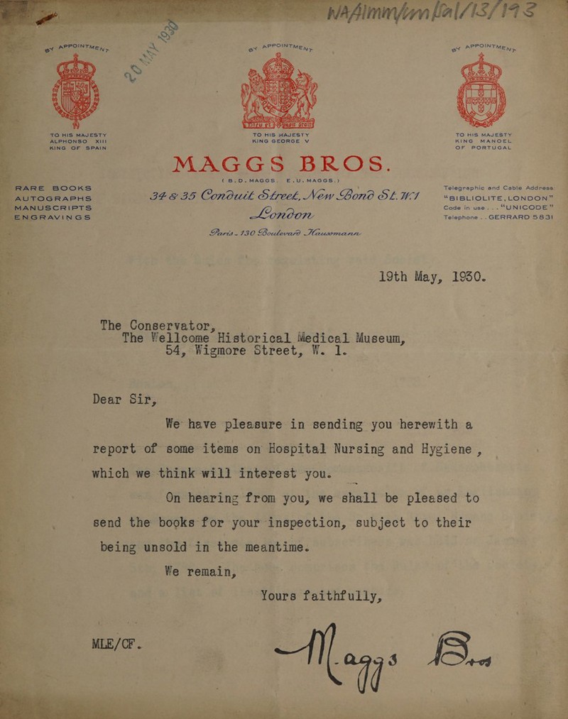  ot “ion  a ri . &gt; ois aes ae 7 &lt;&lt; Vi Fo) OS “a | es oa ia ae TO HIS MAJESTY oe ALPHONSO XIII 1 ia KING OF SPAIN iy x 2 MANUSCRIPTS IGRAVINGS REP OUR iy.  MAGGS BROS. (B.D.MAGGS. E£€.U.MAGGS.) 348 35 Conodutk Streek, New Bond SLU Lionoon  Telegraphic and Cable Address: “BLBLIOLITE CONDOR: Code in use... “UNICODE” Telephone ..GERRARD 5831 é Paris. 130 Boulevard Hausmann ee ag 19th May, 1950. ba a The Conservator, _ ao The Wellcome Historical Medical Museum, , o4, Wigmore Street, W. 1. = Dear Sir, - We have pleasure in sending you herewith a ‘a report of some items on Hospital Nursing and Hygiene , a which we think will interest you. _ : :. On hearing from you, we shall be pleased to a send the books for your inspection, subject to their Bs being unsold in the meantime. . We remain, 