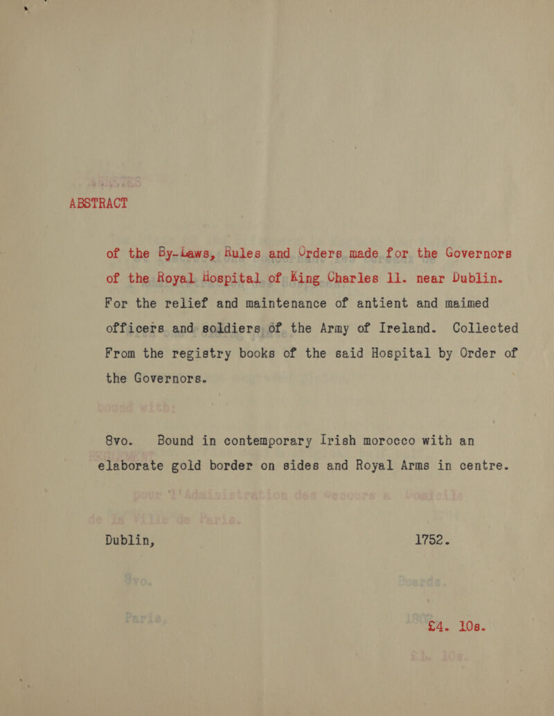 ABSTRACT of the By-Laws, tules and Urders made for the Governors of the Royal Hospital of King Charles 11. near Dublin. For the relief and maintenance of antient and maimed officers and soldiers of the Army of Ireland. Collected From the registry books of the said Hospital by Order of the Governors. 8vo. Bound in contemporary Irish morocco with an elaborate gold border on sides and Royal Arms in centre. Dublin, L732.