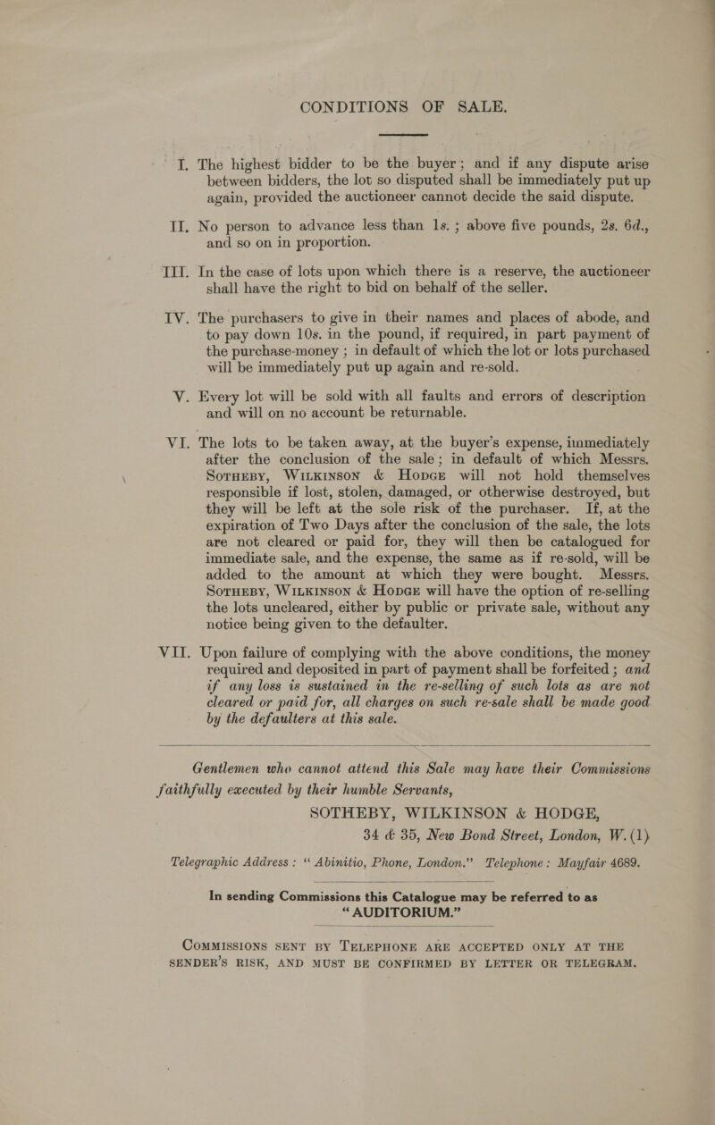 CONDITIONS OF SALE.  a. aS highest bidder to be the payee and if any dispute arise between bidders, the lot so disputed shall be immediately put up again, provided the auctioneer cannot decide the said dispute. II. No person to advance less than Is. ; above five pounds, 2s. 6d., and so on in proportion. TIT. In the case of lots upon which there is a reserve, the auctioneer shall have the right to bid on behalf of the seller. IV. The purchasers to give in their names and places of abode, and to pay down 10s. in the pound, if required, in part payment of the purchase-money ; in default of which the lot or lots purchased will be immediately put up again and re-sold. V. Every lot will be sold with all faults and errors of description and will on no account be returnable. VI. The lots to be taken away, at the buyer’s expense, inmediately after the conclusion of the sale; in default of which Messrs. Sornesy, WiLkinson &amp; Hopce will not hold themselves responsible if lost, stolen, damaged, or otherwise destroyed, but they will be left at the sole risk of the purchaser. If, at the expiration of Two Days after the conclusion of the sale, the lots are not cleared or paid for, they will then be catalogued for immediate sale, and the expense, the same as if re-sold, will be added to the amount at which they were bought. Messrs. SorHeBy, WiLKINSON &amp; Hopge will have the option of re-selling the lots uncleared, either by public or private sale, without any notice being given to the defaulter. VII. Upon failure of complying with the above conditions, the money required and deposited in part of payment shall be forfeited ; and if any loss is sustained in the re-selling of such lots as are not cleared or paid for, all charges on such re-sale shalt be made good by the defaulters at this sale.  Gentlemen who cannot attend this Sale may have their Commissions faithfully executed by their humble Servants, SOTHEBY, WILKINSON &amp; HODGE, 34 &amp; 35, New Bond Street, London, W. (1) Telegraphic Address : ‘‘ Abinitio, Phone, London.” Telephone: Mayfair 4689.  In sending Commissions this Catalogue may be referred to as “ AUDITORIUM.”  CoMMISSIONS SENT BY TELEPHONE ARE ACCEPTED ONLY AT THE SENDER’S RISK, AND MUST BE CONFIRMED BY LETTER OR TELEGRAM,