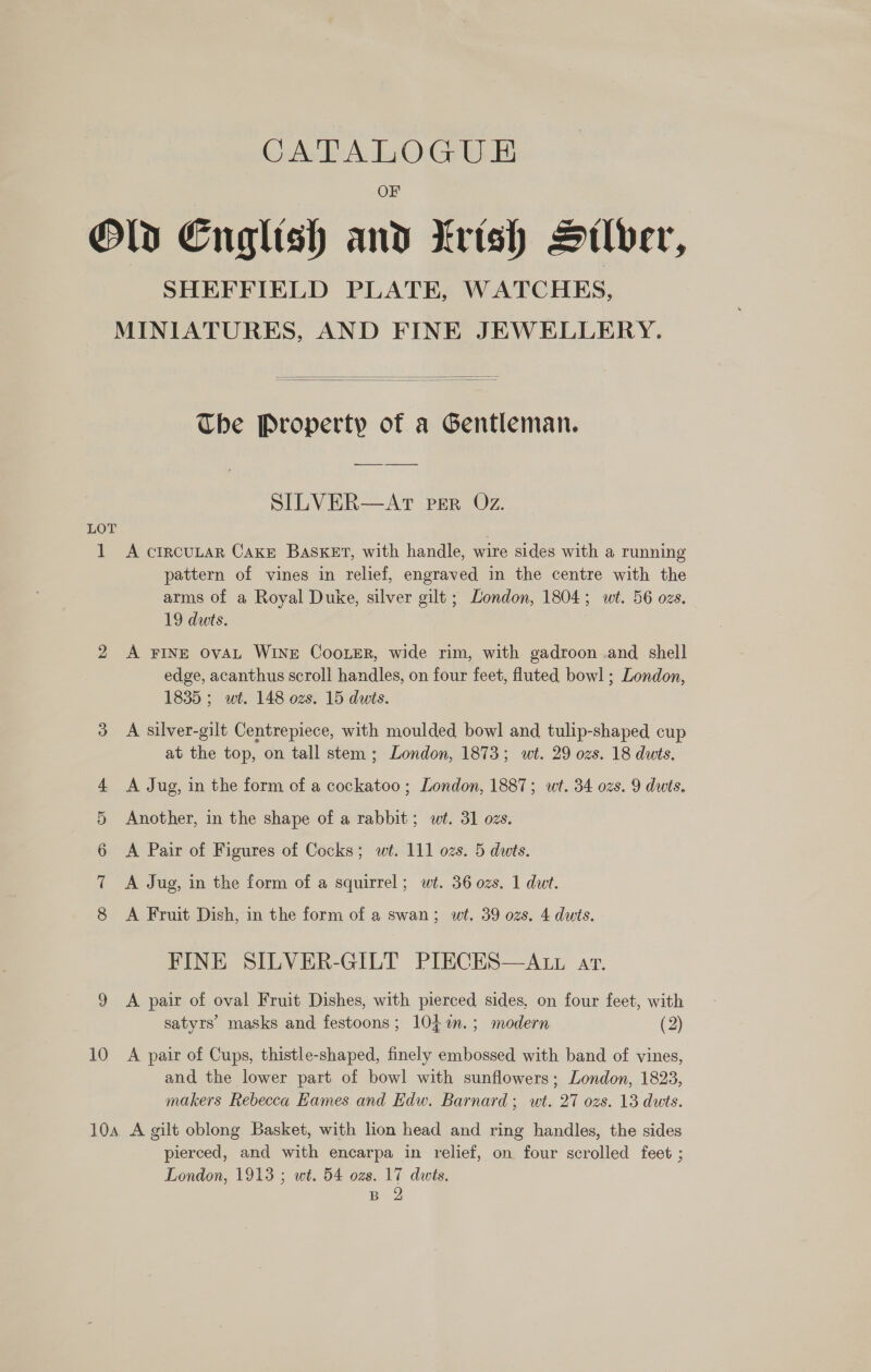 CAL AWOG WUE Old English and trish Suber, SHEFFIELD PLATE, WATCHES, MINIATURES, AND FINE JEWELLERY.   The Property of a Gentleman. SILVER—AT per Oz. LOT . 1 A crrcuLar Cake BasKET, with handle, wire sides with a running pattern of vines in relief, engraved in the centre with the arms of a Royal Duke, silver gilt ; London, 1804; wt. 56 ozs. 19 dwts. 2 &lt;A FINE OvAL WINE CooLeR, wide rim, with gadroon .and shell edge, acanthus scroll handles, on four feet, fluted bowl ; London, 1835 ; wt. 148 ozs. 15 dwts. 3 A silver-gilt Centrepiece, with moulded bowl and tulip-shaped cup at the top, on tall stem ; London, 1873; wt. 29 ozs. 18 dwts. 4 &lt;A Jug, in the form of a cockatoo; London, 1887; wt. 34 ozs. 9 dwts. 5 Another, in the shape of a rabbit; wt. 31 ozs. 6 &lt;A Pair of Figures of Cocks; w¢. 111 ozs. 5 duts. 7 A Jug, in the form of a squirrel; wt. 36 ozs. 1 dwt. 8 A Fruit Dish, in the form of a swan; wt. 39 ozs. 4 dwts. FINE SILVER-GILT PIECES—ALL ar. 9 &lt;A pair of oval Fruit Dishes, with pierced sides, on four feet, with satyrs masks and festoons; 10, 7%m.; modern (2) 10 &lt;A pair of Cups, thistle-shaped, finely embossed with band of vines, and the lower part of bowl with sunflowers; London, 1823, makers Rebecca Eames and Edw. Barnard; wt. 27 ozs. 13 duts. 104 A gilt oblong Basket, with lion head and ring handles, the sides pierced, and with encarpa in relief, on four scrolled feet ; London, 1913 ; wt. 54 ozs. 17 dwis.