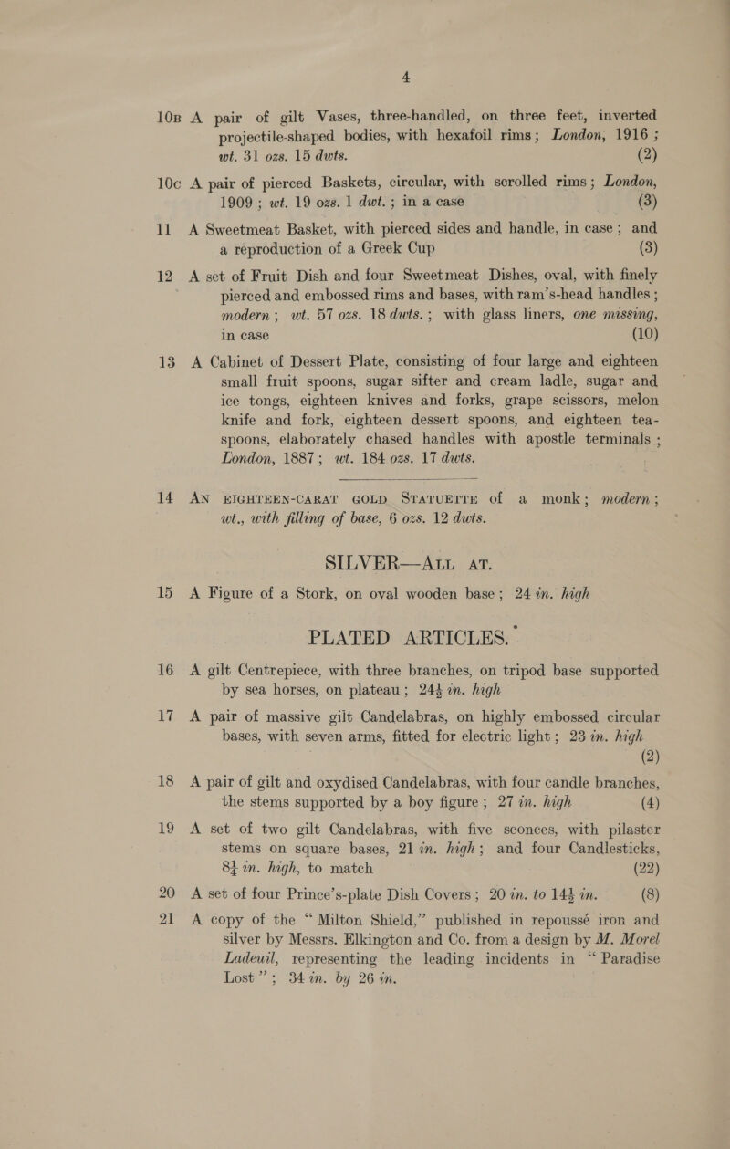 1} projectile-shaped bodies, with hexafoil rims; London, 1916 ; wt. 31 ozs. 15 dwts. (2) 10c A pair of pierced Baskets, circular, with scrolled rims ; London, 1909 ; wt. 19 ozs. 1 dwt. ; in a case | (3) A Sweetmeat Basket, with pierced sides and handle, in case; and a reproduction of a Greek Cup (3) 12 13 14 15 16 17 18 19 20 21 A set of Fruit Dish and four Sweetmeat Dishes, oval, with finely pierced and embossed rims and bases, with ram’s-head handles ; modern; wt. 57 ozs. 18 dwts.; with glass liners, one messing, in case (10) A Cabinet of Dessert Plate, consisting of four large and eighteen small fruit spoons, sugar sifter and cream ladle, sugar and ice tongs, eighteen knives and forks, grape scissors, melon knife and fork, eighteen dessert spoons, and eighteen tea- spoons, elaborately chased handles with apostle terminals ; London, 1887; wt. 184 ozs. 17 duts.  AN EIGHTEEN-CARAT GOLD STATUETTE of a monk; modern; wt., with filling of base, 6 ozs. 12 dwts. SILVER—ALL AT. A Figure of a Stork, on oval wooden base; 24 in. high PLATED ARTICLES.» A gilt Centrepiece, with three branches, on tripod base supported by sea horses, on plateau; 244 an. high A pair of massive gilt Candelabras, on highly embossed circular bases, with seven arms, fitted for electric light; 23 in. high (2) A pair of gilt and oxydised Candelabras, with four candle branches, the stems supported by a boy figure; 27 in. high (4) A set of two gilt Candelabras, with five sconces, with pilaster stems on square bases, 21 in. high; and four Candlesticks, 81m. high, to match (22) A set of four Prince’s-plate Dish Covers; 20 in. to 144 in. (8) A copy of the “Milton Shield,’ published in repoussé iron and silver by Messrs. Elkington and Co. from a design by M. Morel Ladewil, representing the leading incidents in “ Paradise Lost’; 34 in. by 26 an.