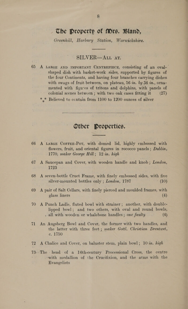 65 66 67 68 69 70 71 72 The Property of Mrs. Bland, Greenhill, Harbury Station, Warwickshire.  SILVER—ALL ar. A LARGE AND IMPORTANT CENTREPIECE, consisting of an oval- shaped dish with basket-work sides, supported by figures of the four Continents, and having four branches carrying dishes with swags of fruit between, on plateau, 56 in. by 34 in., orna- mented with figuces of tritons and dolphins, with panels of colonial scenes between ; with two oak cases fitting it (27) * .* Believed to contain from 1100 to 1200 ounces of silver   Other Properties. —  A uarce Correr-Por, with domed lid, highly embossed with flowers, fruit, and oriental figures in rococco panels ; Dublin, 1770, maker George Hill; 12 in. high A Saucepan and Cover, with wooden handle and knob ; London, 1723 A seven-bottle Cruet Frame, with finely embossed sides, with five silver-mounted bottles only ; London, 1787 ~ (10) glass liners (4) A Punch Ladle, fluted bowl with strainer; another, with double- lipped bowl; and two others, with oval and round bowls, , all. with wooden or whalebone handles ; one faulty (4) An Augsberg Bowl and Cover, the former with two handles, and the latter with three feet ; maker Gottl. Christian Drentwet, C. 2150 A Chalice and Cover, on baluster stem, plain bowl; 10 in. high The - head of a 16th-century Processional Cross, the centre -owith medallion of the Crucifixion, and the arms with the