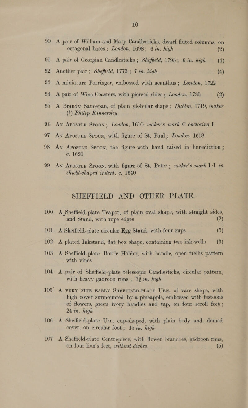 100 101 102 103 104 107 10 A pair of William and Mary Candlesticks, dwarf fluted columns, on octagonal bases ; London, 1698; 6 in. high (2) A pair of Georgian Candlesticks ; Sheffield, 1793; 6 in. high (4) Another pair; Sheffield, 1773 ; 7m. high - (4) A miniature Porringer, embossed with acanthus ; London, 1722 A pair of Wine Coasters, with pierced sides ; London, 1785 (2) A Brandy Saucepan, of plain globular shape ; Dublin, 1719, maker (%) Philip Kinnersley An ApostLE Spoon ; London, 1610, maker’s mark C enclosing I Aw ApostiE Spoon, with figure of St. Paul; London, 1618 An ApostLe Spoon, the figure with hand raised in benediction ; c. 1620 AN ApostLe Spoon, with figure of St. Peter ; maker's mark 1-1 m shield-shaped indent, c. 1640 SHEFFIELD AND OTHER PLATE. A Sheffield-plate Teapot, of plain oval shape, with straight sides, and Stand, with rope edges | (2) A Sheffield-plate circular Egg Stand, with four cups | (5) A plated Inkstand, flat box shape, containing two ink-wells (3) A Sheffield-plate Bottle Holder, with handle, open trellis pattern with vines A pair of Sheffield-plate telescopic Candlesticks, circular pattern, with heavy gadroon rims ; 732 in. high A VERY FINE EARLY SHEFFIELD-PLATE URN, of vase shape, with high cover surmounted by a pineapple, embossed with festoons of flowers, green ivory handles and tap, on four scroll feet ; 24 an. high A Sheffield-plate Urn, cup-shaped, with plain body and domed cover, on circular foot; 15%. high A Sheffield-plate Centrepiece, with flower branckes, gadroon rims,