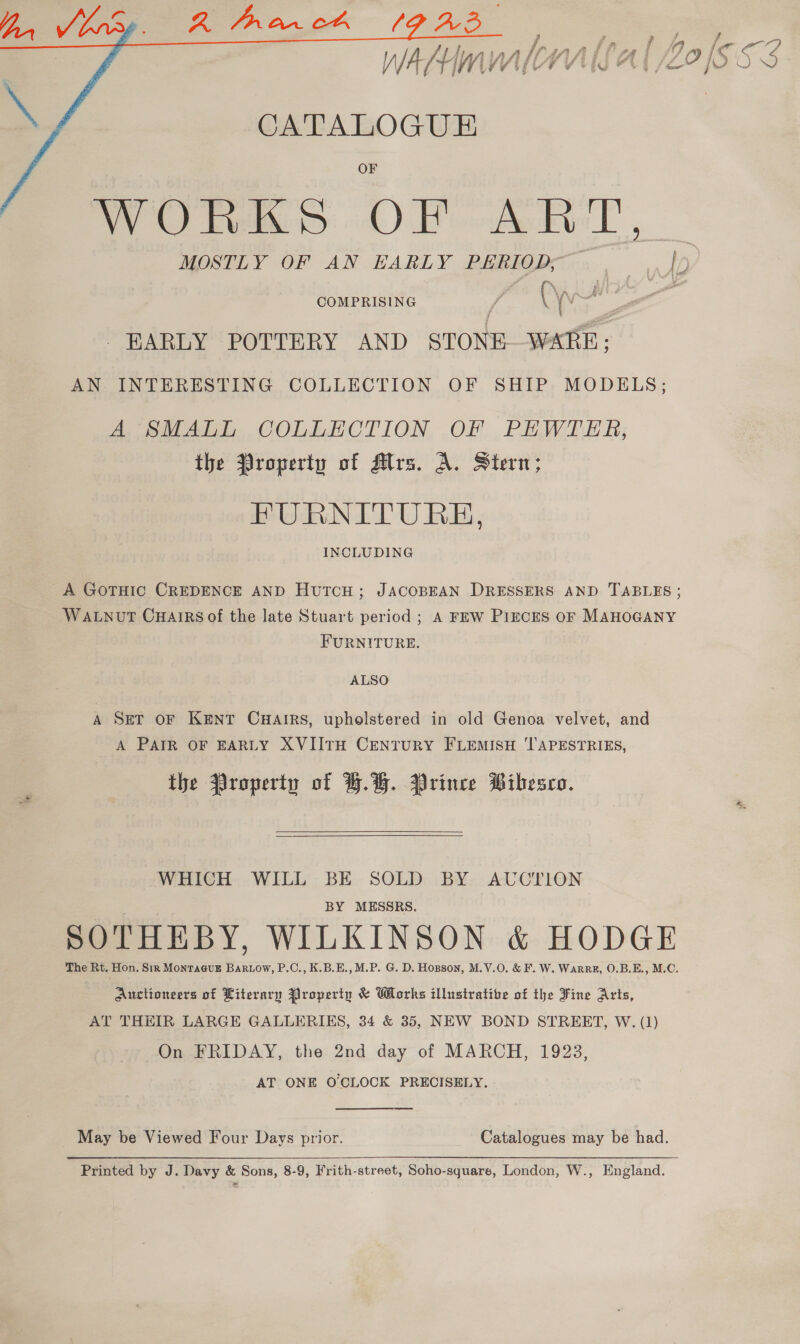   CATALOGUE ROO hymn: oh) Piet T , MOSTLY OF AN EARLY PERIOD, , I COMPRISING f © it ai EARLY POTTERY AND STONE WA AN INTERESTING COLLECTION OF SHIP MODELS; A SMALL COLLECTION, OF .PEWTER; the Property of Ars. A. Stern; FURNITURE, INCLUDING A GOTHIC CREDENCE AND HutTcH; JACOBEAN DRESSERS AND TABLES ; WALNUT CHAIRS of the late Stuart period ; A FEW PIECES OF MAHOGANY FURNITURE. ALSO A SET OF KENT CHAIRS, upholstered in old Genoa velvet, and A PAIR OF EARLY XVIITH CENTURY FLEMISH 'TAPESTRIES, the Property of HH. Prince Pibesco.  WHICH WILL BE SOLD BY AUCTION BY MESSRS. SOTHEBY, WILKINSON &amp; HODGE The Rt. Hon. Sir MONTAGUE . P.C., K.B.E., M.P. G. D. Hopson, M.V.0O. &amp; F. W. WaRRE, O.B.E., M.C. Auctioneers of Literary Property &amp; Works illustratibe of the Fine Arts, AT THEIR LARGE GALLERIES, 34 &amp; 35, NEW BOND STREET, W. (1) On FRIDAY, the 2nd day of MARCH, 1923, AT ONE O'CLOCK PRECISELY. May be Viewed Four Days prior. Catalogues may be had.  Printed by J. Davy &amp; Sons, 8-9, Frith-street, Soho-square, London, W., England.