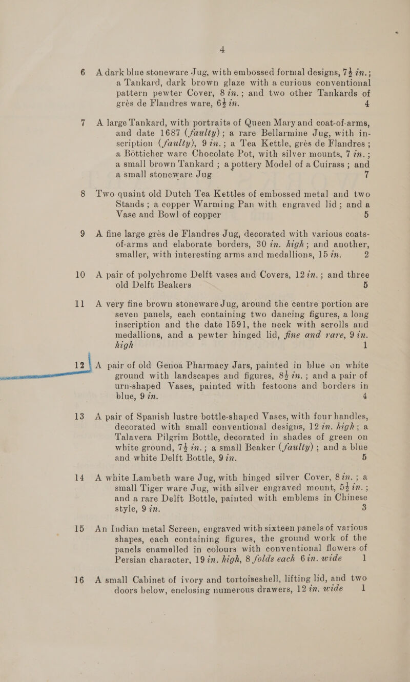1d 13 14 15 16 4 A dark blue stoneware Jug, with embossed formal designs, 74 7n.; a Tankard, dark brown glaze with a curious conventional pattern pewter Cover, 87n.; and two other Tankards of grés de Flandres ware, 642. 4 A large Tankard, with portraits of Queen Mary and coat-of-arms, and date 1687 (faulty); a rare Bellarmine Jug, with in- scription (faulty), 9in.; a Tea Kettle, grés de Flandres ; a Botticher ware Chocolate Pot, with silver mounts, 7 7n. ; a small brown Tankard ; a pottery Model of a Cuirass ; and a small stoneware Jug 7 Two quaint old Dutch Tea Kettles of embossed metal and two Stands ; a copper Warming Pan with engraved lid; and a Vase and Bow! of copper 5 A fine large grés de Flandres Jug, decorated with various coats- of-arms and elaborate borders, 30 7m. high; and another, smaller, with interesting arms and medallions, 15 7m. 2 old Delft Beakers 5 A very fine brown stoneware Jug, around the centre portion are seven panels, each containing two dancing figures, a long inscription and the date 1591, the neck with scrolls and medallions, and a pewter hinged lid, fine and rare, 9 in. high 1 ground with landscapes and figures, 8472. ; and a pair of urn-shaped Vases, painted with festoons and borders in blue, 9 zn. 4 A pair of Spanish lustre bottle-shaped Vases, with four handles, decorated with small conventional designs, 127n. high; a Talavera Pilgrim Bottle, decorated in shades of green on white ground, 74 7in.; a small Beaker (faulty) ; and a blue and white Delft Bottle, 977. 5 A white Lambeth ware Jug, with hinged silver Cover, 87m. ; a small Tiger ware Jug, with silver engraved mount, 53 7n. ; and a rare Delft Bottle, painted with emblems in Chinese style, 9 an. 3 An Indian metal Screen, engraved with sixteen panels of various shapes, each containing figures, the ground work of the panels enamelled in colours with conventional flowers of Persian character, 19 in. high, 8 folds each 6in. wide 1 A small Cabinet of ivory and tortoiseshell, lifting lid, and two doors below, enclosing numerous drawers, 12 in. wide 1