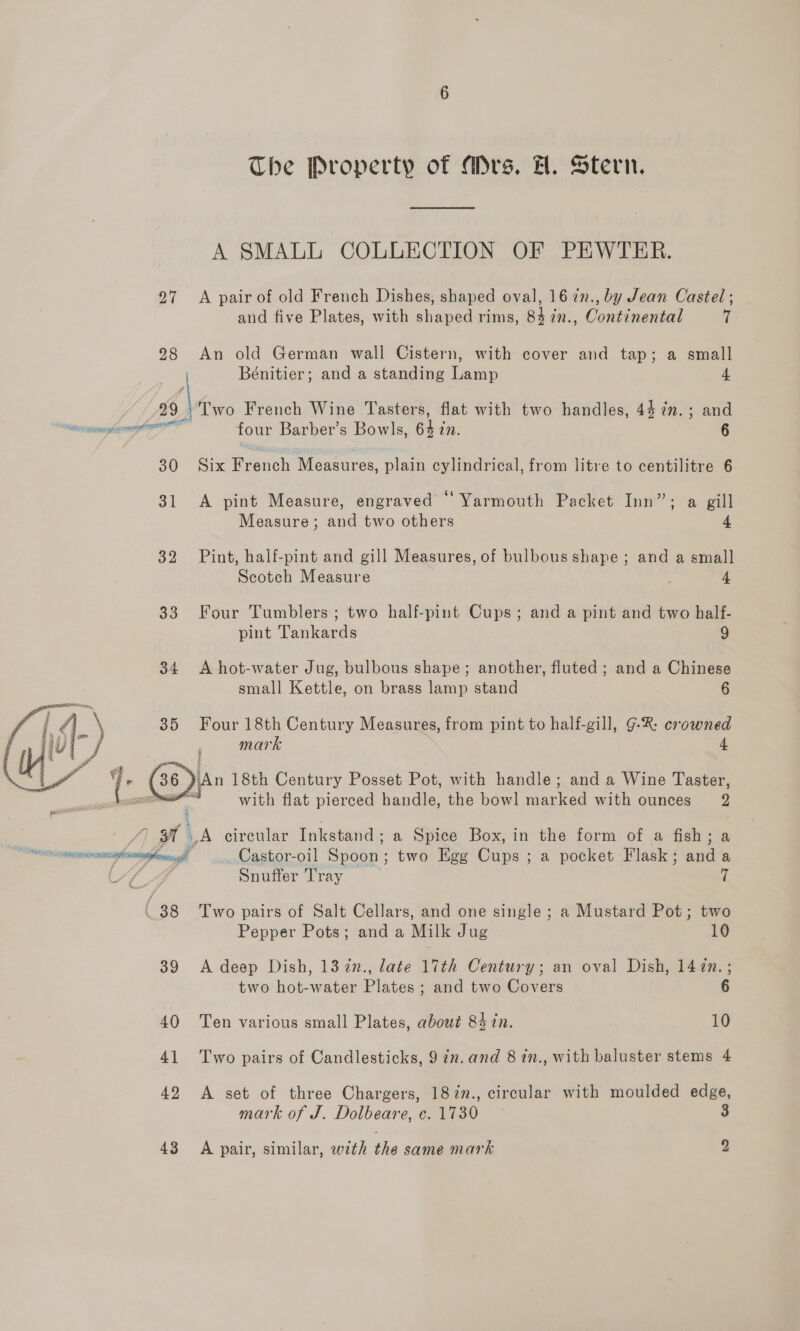 The Property of Mrs. H. Stern. A SMALL COLLECTION OF PEWTER. 27 <A pair of old French Dishes, shaped oval, 16 7n., by Jean Castel ; and five Plates, with shaped rims, 84 in., Continental [ 28 An old German wall Cistern, with cover and tap; a small Bénitier; and a standing Lamp 4 _}Two French Wine Tasters, flat with two handles, 4$7n.; and i sieeliall four Barber’s Bowls, eh a: 6 30 Six Raven Measures, plain cylindrical, from litre to centilitre 6 31 A pint Measure, engraved “ Yarmouth Packet Inn”; a gill Measure; and two others 4 32 Pint, half-pint and gill Measures, of bulbous shape; and a small Scotch Measure : 4 33 Four Tumblers; two half-pint Cups; and a pint and two half- pint Tankards 9 34 A hot-water Jug, bulbous shape; another, fluted ; and a Chinese small Kettle, on brass lamp stand 6 35 Four 18th Century Measures, from pint to half-gill, G-R: crowned mark 4 j (36 )\An 18th Century Posset Pot, with handle; and a Wine Taster, ——*-* with flat pierced handle, the bowl marked with ounces 2  J) 37 1A circular Inkstand ; a Spice Box, in the form of a fish; a ? cnsaisanaeaplnatethacrad Castor-oil Spoon : “the Egg Cups ; a pocket Flask ; aa a Al GF Snuffer Tray 7 ( 38 Two pairs of Salt Cellars, and one single ; a Mustard Pot; two Pepper Pots; and a Milk Jug 10 39 <A deep Dish, 137n., late 17th Century; an oval Dish, 147n.; two hot-water Plates ; and two Covers 6 40 Ten various small Plates, about 84 in. 10 41 Two pairs of Candlesticks, 9 7n.and 8 in., with baluster stems 4 42 A set of three Chargers, 18%n., circular with moulded edge, mark of J. Dolbeare, c. 1730 3 43 A pair, similar, with the same mark 2