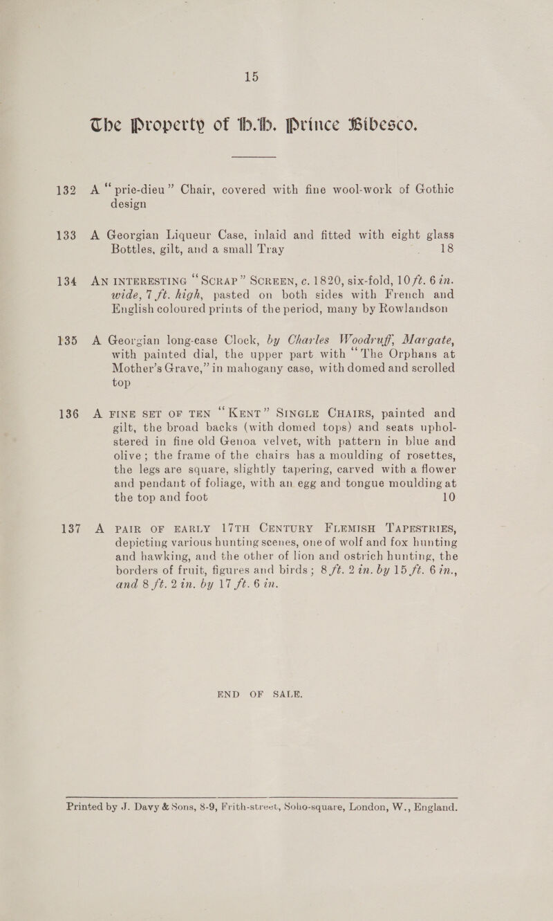 133 134 135 136 137 15 The Property of b.b. Prince Bibesco. A“ prie-dieu” Chair, covered with fine wool-work of Gothic design A Georgian Liqueur Case, inlaid and fitted with eight glass Bottles, gilt, and a small Tray Ha = h8 AN INTERESTING “Scrap” SCREEN, c. 1820, six-fold, 10/4. 6 zn. wide, 7 ft. high, pasted on both sides with French and English coloured prints of the period, many by Rowlandson A Georgian long-case Clock, by Charles Woodruff, Margate, with painted dial, the upper part with “The Orphans at Mother’s Grave,” in mahogany case, with domed and scrolled top A FINE SET OF TEN “ Kent” SiInGLE CHAIRS, painted and gilt, the broad backs (with domed tops) and seats uphol- stered in fine old Genoa velvet, with pattern in blue and olive; the frame of the chairs has a moulding of rosettes, the legs are square, slightly tapering, carved with a flower and pendant of foliage, with an egg and tongue moulding at the top and foot 10 A PAIR OF EARLY 17TH CENTURY FLEMISH TAPESTRIES, depicting various hunting scenes, one of wolf and fox hunting and hawking, and the other of lion and ostrich hunting, the borders of fruit, figures and birds; 8 /¢. 2in. by 15 ft. 67n., and 8 ft. 2in. by \7 ft. 6 in. END OF SALE,