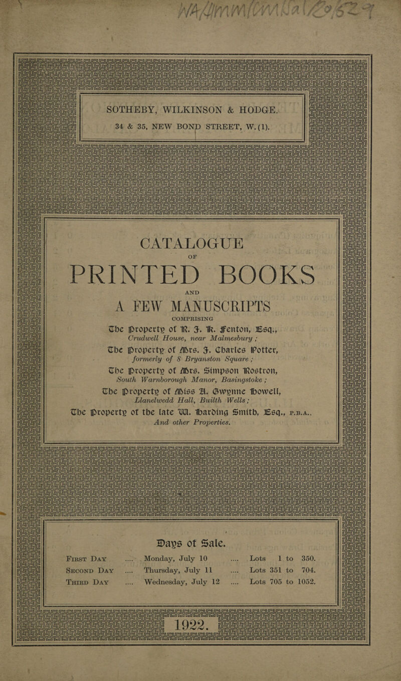   ee eee ayer a! nan NS Tae eae y f Mee Bg ee ci WALMNWHV alos ve * ; 7 i A iy 4 ‘ q y ; P    Pee guitare? SOTHEBY, WILKINSON &amp; HODGE. eee 34 &amp; 35 ae BOND STREET, W. (1) | GatataURURtatan Booey oh Sorry —$—$—$&lt;$—$—$— — — — — — seg ee aie reer ier nent aT Sen eri ania Te Urea Sau a ae ert ayaa enon Cen a UR ETUC tt Ue UU Ua UU aU UR UU URE Bp 9s sere eee ee ee eT eer ee ee ee ee) 2 Sr erg nS reg or Ur Urn re CASTS ASN aoa oon on oSn ono So Ton oreo oer snare   CASTS RSM SROR SSR SSNS Nene SrTon || ESAS SM SASnOTSnSn | | SrISR aren SASH SSSR Srna | |   ein ein=titein Sonny SAIS SOAS on Snl Corse AST on   SRSA enon oR SAS   CATALOGUE PRINTED BOOKS A FEW MANUSCRIPTS COMPRISING The Property of IR. J RK. Fenton, Bsq., Crudwell House, near Malmesbury ; The Property of Mrs. JF. Charles Potter, formerly of 8 Bryanston Square ; Che Property of Mrs. Simpson Rostron, South Warnborough Manor, Basingstoke ; Tbe Property of Miss A. Gwynne howell, Llanelwedd Hall, Builth Wells ; The Property of the late Wi. harding Smith, Lsq., v.z.a., And other Properties.        CASH e enon oon ooo onan one ein ein SRST SRSA SA SAS oN en oA ono enon ooo oo ooo oon OF ASR SAS SSNS ON Sn Sooo ono ono one ooo oven oooner ary CE A ERIS SA SAS SN SRA ST Sooo on ooo oon ooo oon on ote enone ORR SA SRT Sooner CAS non ono Mono oN ooo o a oar anon (oS I ee eee     Days of Sale. First Day - Monday, July 10 Got, ey LOR oe ke EGY DODO; Seconp Day .... Thursday, July 11 ..., Lots 351 to 704. Tuirp Day ... Wednesday, July 12. .... Lots 705 to 1052.  ein Se Te Seer ee eon on en nen Re nen en einem CASA eRe oo SR oon on oon oon oon CAS en SASn oreo on Gaon oN Sonor on      