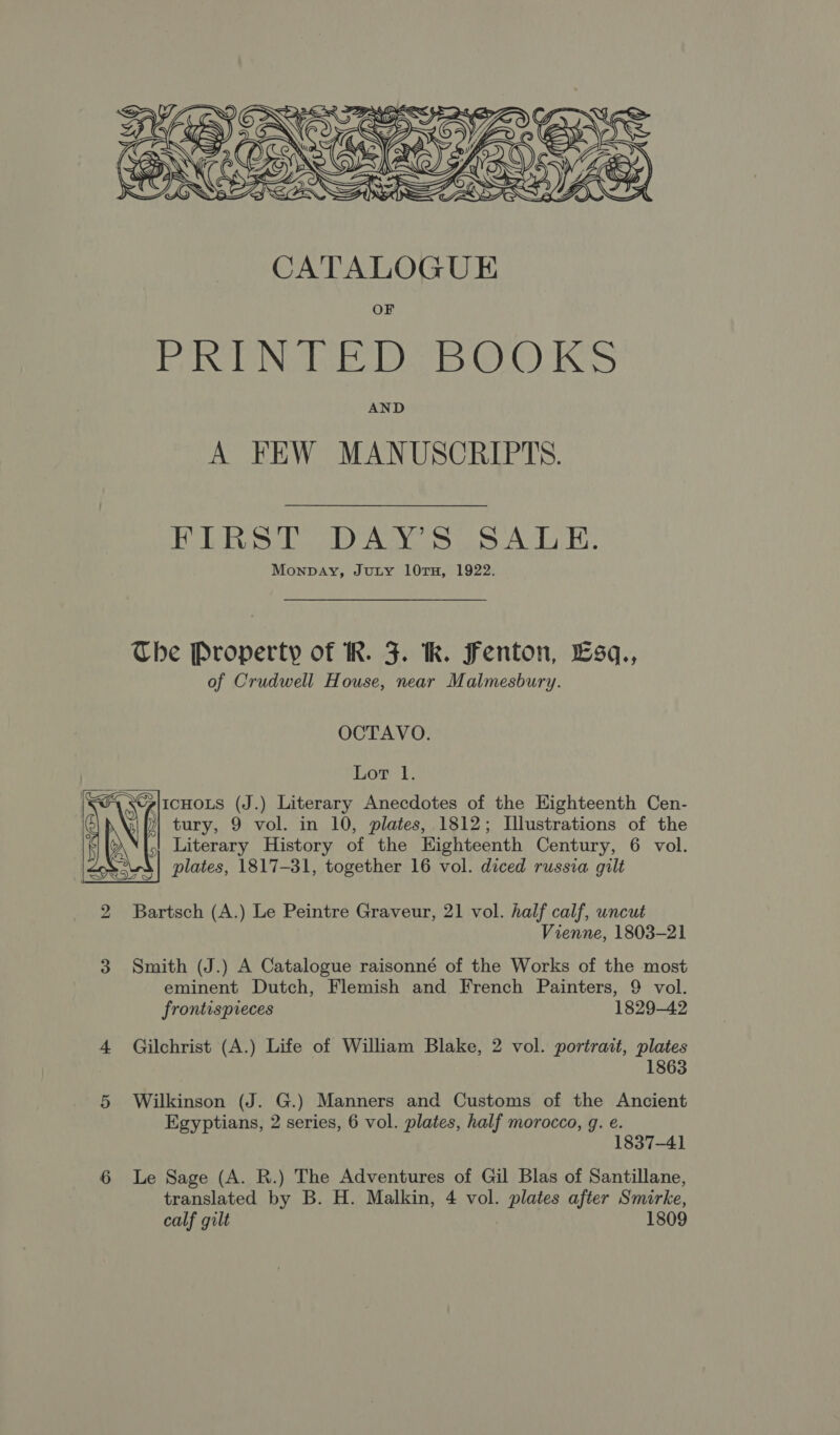  CATALOGUE OF leg decd Odell ela GOKO Ms AND A FEW MANUSCRIPTS. FIRST DAY’S SALE. Monpay, Juty 10TH, 1922. The Property of R. J. hk. Fenton, Esq., of Crudwell House, near Malmesbury. OCTAVO. Lor 1. ii (J.) Literary Anecdotes of the Eighteenth Cen- yg)  ) tury, 9 vol. in 10, plates, 1812; Illustrations of the { ' Literary History of the Highteenth Century, 6 vol. WR a) plates, 1817-31, together 16 vol. diced russia gilt 2 Bartsch (A.) Le Peintre Graveur, 21 vol. half calf, uncut Vienne, 1803-21 3 Smith (J.) A Catalogue raisonné of the Works of the most eminent Dutch, Flemish and French Painters, 9 vol. frontispreces 1829-42 4 Gilchrist (A.) Life of William Blake, 2 vol. portrait, plates 1863 5 Wilkinson (J. G.) Manners and Customs of the Ancient Egyptians, 2 series, 6 vol. plates, half morocco, g. e. 1837-41 Le Sage (A. R.) The Adventures of Gil Blas of Santillane, calf gilt 1809 on