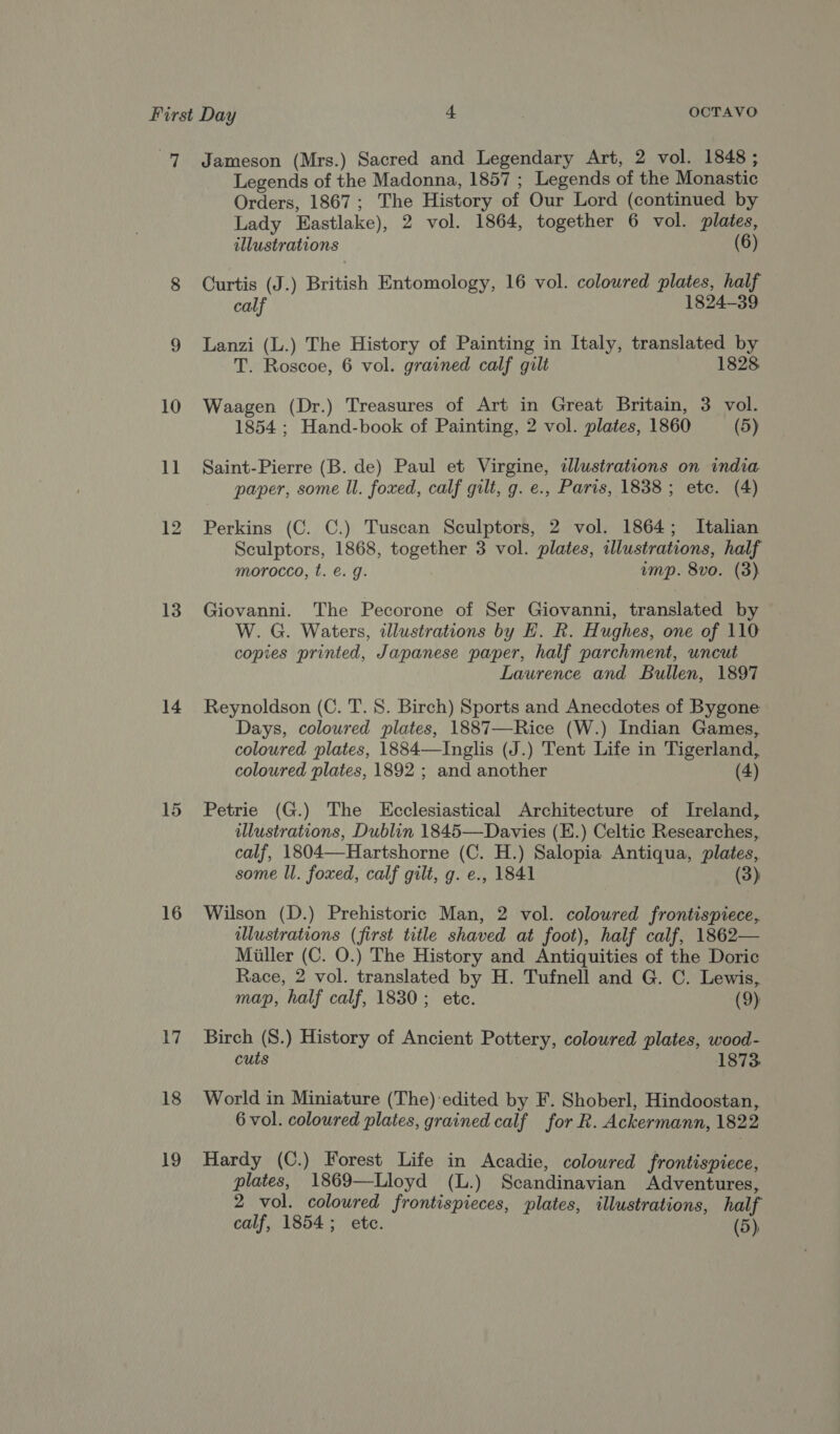 7 Jameson (Mrs.) Sacred and Legendary Art, 2 vol. 1848; Legends of the Madonna, 1857 ; Legends of the Monastic Orders, 1867; The History of Our Lord (continued by Lady Eastlake), 2 vol. 1864, together 6 vol. plates, illustrations (6) 8 Curtis (J.) British Entomology, 16 vol. colowred plates, half calf 1824-39 9 Lanzi (L.) The History of Painting in Italy, translated by T. Roscoe, 6 vol. grained calf gilt 1828 10 Waagen (Dr.) Treasures of Art in Great Britain, 3 vol. 1854 ; Hand-book of Painting, 2 vol. plates, 1860 (5) 11 Saint-Pierre (B. de) Paul et Virgine, dlustrations on india paper, some ll. foxed, calf gilt, g. e., Paris, 1838; ete. (4) 12 Perkins (C. C.) Tuscan Sculptors, 2 vol. 1864; Italian Sculptors, 1868, together 3 vol. plates, illustrations, half morocco, t. €. g. ump. 8vo. (3) 13 Giovanni. The Pecorone of Ser Giovanni, translated by W. G. Waters, illustrations by EH. R. Hughes, one of 110 copies printed, Japanese paper, half parchment, uncut Laurence and Bullen, 1897 14 Reynoldson (C. T. S. Birch) Sports and Anecdotes of Bygone Days, coloured plates, 1887—Rice (W.) Indian Games, coloured plates, 1884—Inglis (J.) Tent Life in Tigerland, coloured plates, 1892 ; and another (4) 15 Petrie (G.) The Ecclesiastical Architecture of Ireland, illustrations, Dublin 1845—Davies (K.) Celtic Researches, calf, 1804—Hartshorne (C. H.) Salopia Antiqua, plates, some ll. foxed, calf gilt, g. e., 1841 (3) 16 Wilson (D.) Prehistoric Man, 2 vol. colowred frontispiece, wlustrations (first title shaved at foot), half calf, 1862— Miller (C. O.) The History and Antiquities of the Doric Race, 2 vol. translated by H. Tufnell and G. C. Lewis, map, half calf, 1830; etc. (9) 17. Birch (S.) History of Ancient Pottery, coloured plates, wood- cuts 1873. 18 World in Miniature (The)-edited by F. Shoberl, Hindoostan, 6 vol. coloured plates, grained calf for R. Ackermann, 1822 19 Hardy (C.) Forest Life in Acadie, coloured frontispiece, plates, 1869—Lloyd (L.) Scandinavian Adventures, 2 vol. coloured frontispieces, plates, illustrations, half calf, 1854; etc. (5)