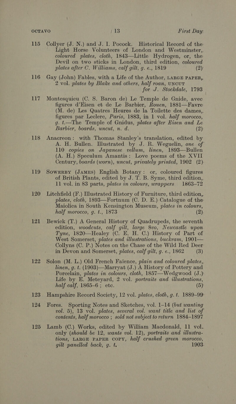 115 116 117 118 119 120 12] 122 123 (124 125 Collyer (J. N.) and J. I. Pocock. Historical Record of the: Light Horse Volunteers of London and Westminster,,. coloured plates, cloth, 1843—Little Hydrogen, or, the Devil on two sticks in London, third edition, coloured plates after C. Williams, calf gilt, g. e., 1819 (2) Gay (John) Fables, with a Life of the Author, LARGE PAPER,,. 2 vol. plates by ‘Blake and others, half roan, UNCUT for J. Stockdale, 1793 Montesquieu (C. 8S. Baron de) Le Temple de Gnide, avec figures d’Kisen et de Le Barbier, Rouen, 1881—Favre (M. de) Les Quatres Heures de la Toilette des dames,, figures par Leclerc, Paris, 1883, in 1 vol. half morocco, g. t—The Temple of Gnidus, plates after Hisen and Le Barbier, boards, uncut, n. d. (2) Anacreon: with Thomas Stanley’s translation, edited by A. H. Bullen. Illustrated by J. R. Weguelin, one of 110 copies on Japanese vellum, linen, 1893—Bullen (A. H.) Speculum Amantis: Love poems of the XVII Century, boards (worn), uncut, privately printed, 1902 (2): SOWERBY (JAMES) English Botany: or, coloured figures of British Plants, edited by J. T. B. Syme, third edition,, 11 vol. in 83 parts, plates in colours, wrappers. 1863-72 Litchfield (F.) Hlustrated History of Furniture, third edition,. plates, cloth, 1893—Fortnum (C. D. E.) Catalogue of the: Maiolica in South Kensington Museum, plates in colours, half morocco, g. t., 1873 (2) Bewick (T.) A General History of Quadrupeds, the seventh edition, woodcuts, calf gilt, large 8vo, Newcastle upon Tyne, 1820—Healey (C. E, H. C.) History of Part of West Somerset, plates and illustrations, buckram, 1901— Collyns (C. P.) Notes on the Chase of the Wild Red Deer in Devon and Somerset, plates, calf gilt, g. e., 1862 (3) Solon (M. L.) Old French Faience, plain and coloured plates,, linen, g. t. (1903)—Marryat (J.) A History of Pottery and Porcelain, plates in colours, cloth, 1857—-Wedgwood (J.) Life by E. Meteyard, 2 vol. portraits and illustrations, half calf, 1865-6 ; etc. (5): Hampshire Record Society, 12 vol. plates, cloth, g. t. 1889-99: Fores. Sporting Notes and Sketches, vol. 1-14 (but wanting vol. 5), 13 vol. plates, several vol. want title and list of contents, half morocco ; sold not subject to return 1884-1897 Lamb (C.) Works, edited by William Macdonald, 11 vol. only (should be 12, wants vol. 12), portraits and illustra- tions, LARGE PAPER COPY, half crushed green morocco, gilt panelled back, g. t. 1903.
