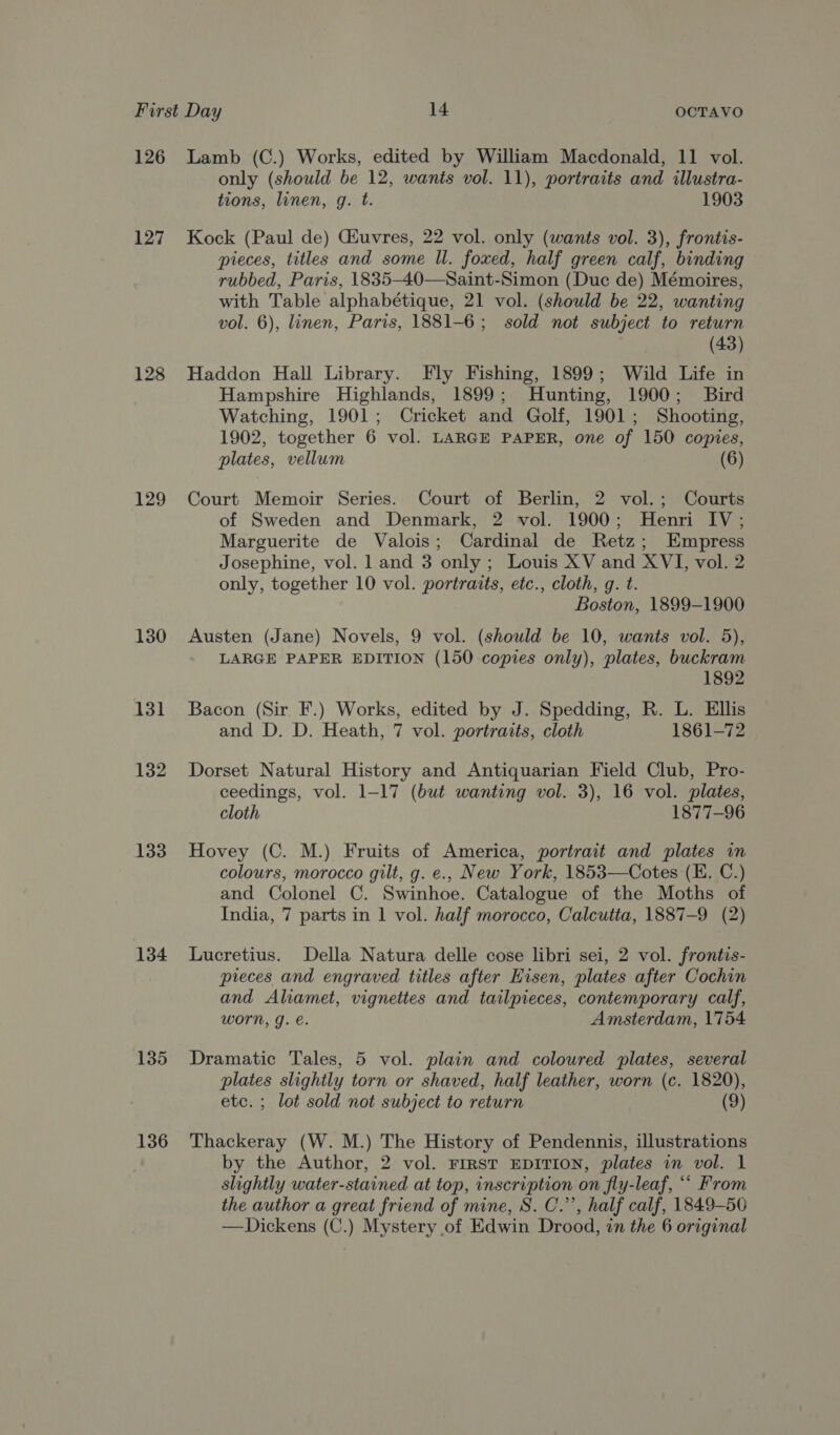 126 127 128 129 130 131 132 133 134 135 136 Lamb (C.) Works, edited by William Macdonald, 11 vol. only (should be 12, wants vol. 11), portraits and illustra- tions, linen, g. t. 1903 Kock (Paul de) Giuvres, 22 vol. only (wants vol. 3), frontis- pieces, titles and some ll. foxed, half green calf, binding rubbed, Paris, 1835-40—Saint-Simon (Duc de) Mémoires, with Table alphabétique, 21 vol. (should be 22, wanting vol. 6), linen, Paris, 1881-6; sold not subject to return (43) Haddon Hall Library. Fly Fishing, 1899; Wild Life in Hampshire Highlands, 1899; Hunting, 1900; Bird Watching, 1901; Cricket and Golf, 1901; Shooting, 1902, together 6 vol. LARGE PAPER, one of 150 copies, plates, vellum (6) Court Memoir Series. Court of Berlin, 2 vol.; Courts of Sweden and Denmark, 2 vol. 1900; Henri IV; Marguerite de Valois; Cardinal de Retz; Empress Josephine, vol. 1 and 3 only ; Louis XV and XVI, vol. 2 only, together 10 vol. portraits, etc., cloth, g. t. Boston, 1899-1900 Austen (Jane) Novels, 9 vol. (should be 10, wants vol. 5), LARGE PAPER EDITION (150 copies only), plates, buckram 1892 Bacon (Sir F.) Works, edited by J. Spedding, R. L. Ellis and D. D. Heath, 7 vol. portraits, cloth 1861-72 Dorset Natural History and Antiquarian Field Club, Pro- ceedings, vol. 1-17 (but wanting vol. 3), 16 vol. plates, cloth 1877-96 Hovey (C. M.) Fruits of America, portrait and plates in colours, morocco gilt, g. e., New York, 1853—Cotes (E. C.) and Colonel C. Swinhoe. Catalogue of the Moths of India, 7 parts in 1 vol. half morocco, Calcutta, 1887-9 (2) Lucretius. Della Natura delle cose libri sei, 2 vol. frontis- pieces and engraved titles after Eisen, plates after Cochin and Aliamet, vignettes and tailpieces, contemporary calf, WOrn, g. €. Amsterdam, 1754 Dramatic Tales, 5 vol. plain and coloured plates, several plates slightly torn or shaved, half leather, worn (c. 1820), etc. ; lot sold not subject to return (9) Thackeray (W. M.) The History of Pendennis, illustrations by the Author, 2 vol. First EDITION, plates in vol. 1 slightly water-stained at top, inscription on fly-leaf, “‘ From the author a great friend of mine, S. C.”’, half calf, 1849-50