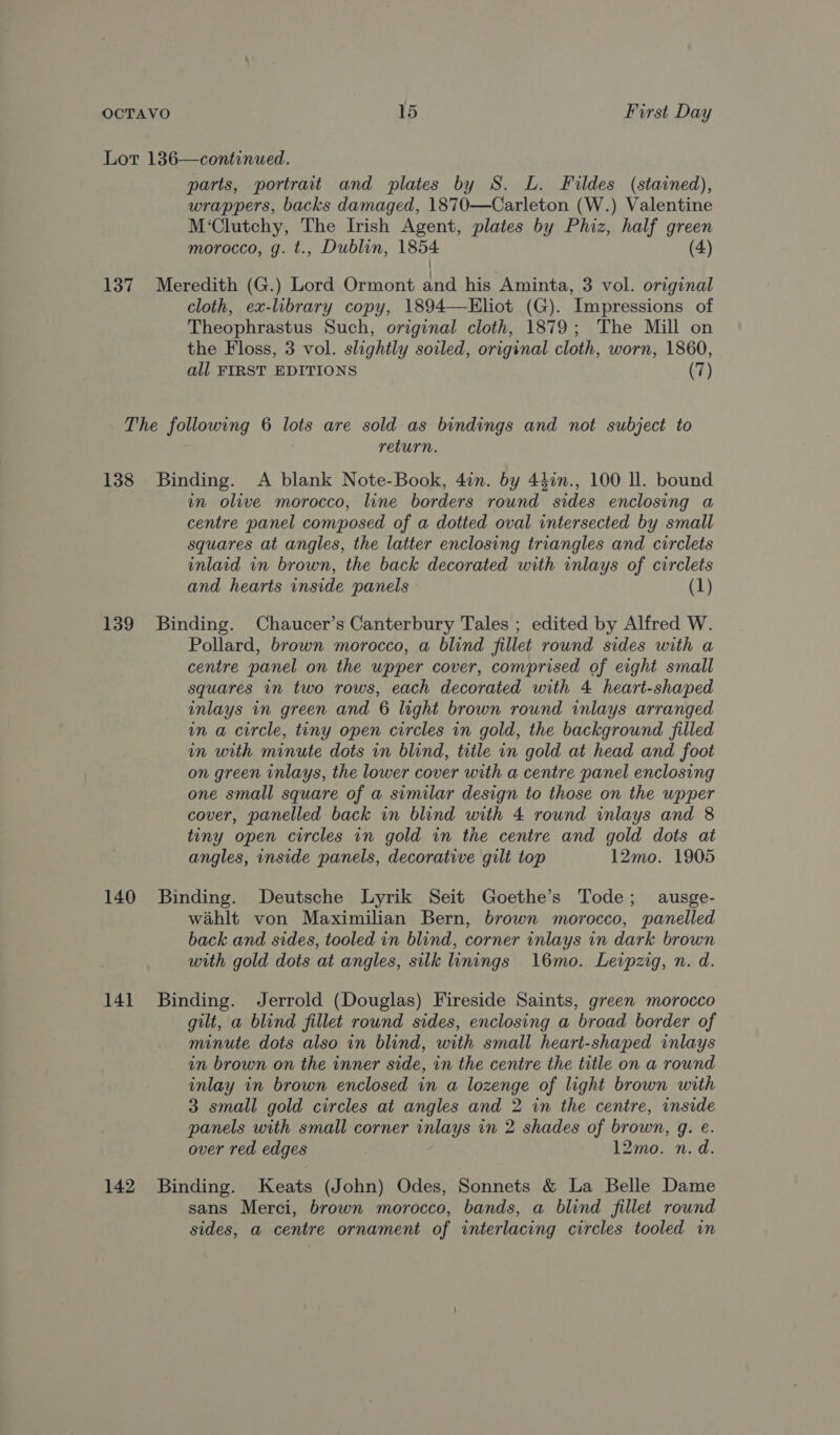 Lot 136—continued. parts, portrait and plates by S. L. Fildes (stained), wrappers, backs damaged, 1870—Carleton (W.) Valentine M‘Clutchy, The Irish Agent, plates by Phiz, half green morocco, g. t., Dublin, 1854 (4) / 137 Meredith (G.) Lord Ormont and his Aminta, 3 vol. original cloth, ex-library copy, 1894—Eliot (G). Impressions of Theophrastus Such, original cloth, 1879; The Mill on the Floss, 3 vol. slightly soiled, original cloth, worn, 1860, all FIRST EDITIONS (7) The following 6 lots are sold as bindings and not subject to : return. 138 Binding. A blank Note-Book, 4in. by 442n., 100 ll. bound im olive morocco, line borders round sides enclosing a centre panel composed of a dotted oval intersected by small squares at angles, the latter enclosing triangles and circlets inlaid in brown, the back decorated with inlays of circlets and hearts inside panels (1) 139 Binding. Chaucer’s Canterbury Tales ; edited by Alfred W. Pollard, brown morocco, a blind fillet round sides with a centre panel on the upper cover, comprised of eight small squares in two rows, each decorated with 4 heart-shaped inlays in green and 6 light brown round inlays arranged in a circle, tiny open circles in gold, the background filled in with minute dots in blind, title in gold at head and foot on green inlays, the lower cover with a centre panel enclosing one small square of a similar design to those on the wpper cover, panelled back in blind with 4 round inlays and 8 tiny open circles 1n gold in the centre and gold dots at angles, inside panels, decorative gilt top 12mo. 1905 140 Binding. Deutsche Lyrik Seit Goethe’s Tode; ausge- wahlt von Maximilian Bern, brown morocco, panelled back and sides, tooled in blind, corner inlays in dark brown with gold dots at angles, silk linings 16mo. Leipzig, n. d. 141 Binding. Jerrold (Douglas) Fireside Saints, green morocco gilt, a blind fillet round sides, enclosing a broad border of minute dots also in blind, with small heart-shaped inlays in brown on the inner side, in the centre the title on a round inlay in brown enclosed in a lozenge of light brown with 3 small gold circles at angles and 2 in the centre, inside panels with small corner inlays in 2 shades of brown, g. é. over red edges 12mo. n. d. 142 Binding. Keats (John) Odes, Sonnets &amp; La Belle Dame sans Merci, brown morocco, bands, a blind fillet round sides, a centre ornament of interlacing circles tooled in