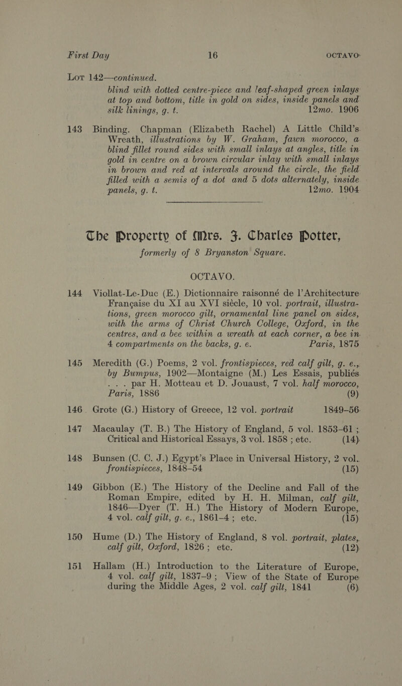 143 144 145 147 148 149 150 15] blind with dotted centre-piece and leaf-shaped green inlays at top and bottom, title in gold on sides, inside panels and silk lunings, g. t. 12mo. 1906 Binding. Chapman (Elizabeth Rachel) A Little Child’s. Wreath, illustrations by W. Graham, fawn morocco, a. blind fillet round sides with small inlays at angles, title in gold in centre on a brown circular inlay with small inlays in brown and red at intervals around the circle, the field filled with a semis of a dot and 5 dots alternately, inside panels, g. t. 12mo. 1904 formerly of 8 Bryanston Square. OCTAVO. Viollat-Le-Duc (E.) Dictionnaire raisonné de |’ Architecture: Francaise du XI au XVI siécle, 10 vol. portrait, illustra- tions, green morocco gilt, ornamental line panel on sides, with the arms of Christ Church College, Oxford, in the centres, and a bee within a wreath at each corner, a bee in. 4 compartments on the backs, g. e. Paris, 1875 Meredith (G.) Poems, 2 vol. frontispieces, red calf gilt, g. e., by Bumpus, 1902—Montaigne (M.) Les Essais, publiés. ... par H. Motteau et D. Jouaust, 7 vol. half morocco, Paris, 1886 (9) Grote (G.) History of Greece, 12 vol. portrait 1849-56. Macaulay (T. B.) The History of England, 5 vol. 1853-61 ; Critical and Historical Essays, 3 vol. 1858 ; ete. (14). Bunsen (C. C. J.) Egypt’s Place in Universal History, 2 vol. frontispieces, 1848-54 (15) Gibbon (K.) The History of the Decline and Fall of the Roman Empire, edited by H. H. Milman, calf gilt, 1846—Dyer (T. H.) The History of Modern Europe, 4 vol. calf gilt, g. e., 1861-4; ete. (15) Hume (D.) The History of England, 8 vol. portrait, plates, calf gilt, Oxford, 1826; etc. (12). Hallam (H.) Introduction to the Literature of Europe, 4 vol. calf gilt, 1837-9; View of the State of Europe
