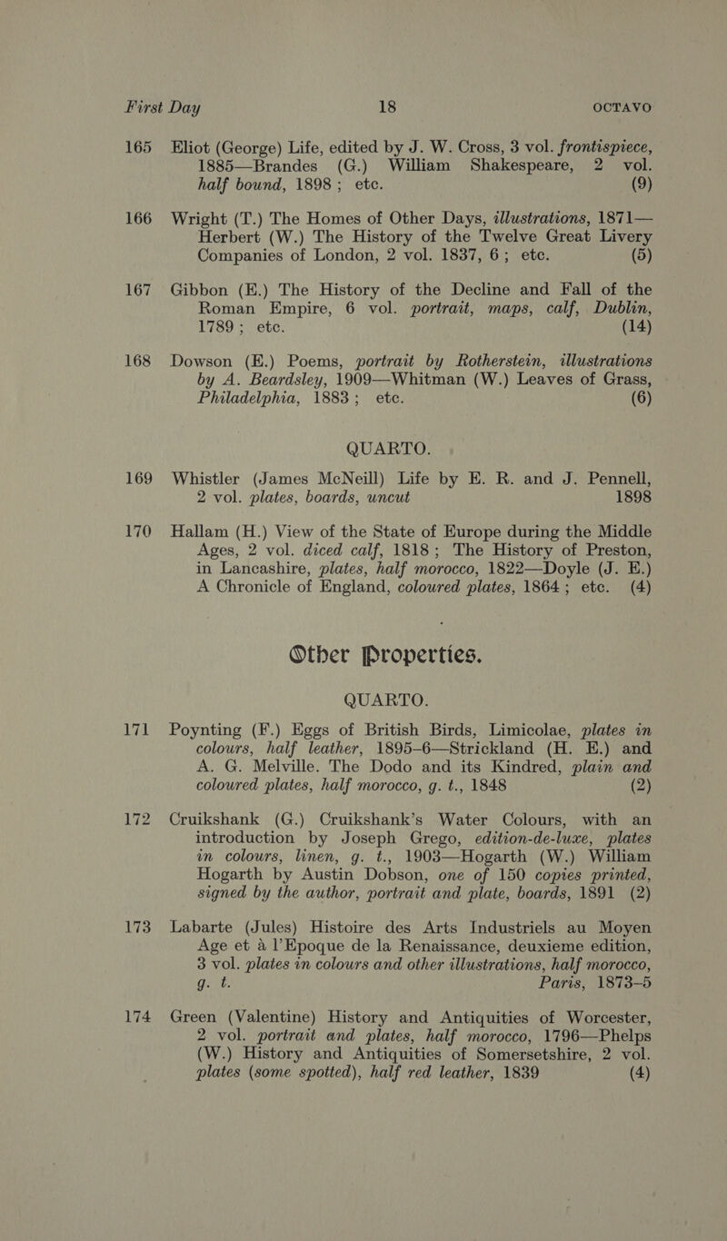 165 166 167 168 169 170 171 172 173 174 Eliot (George) Life, edited by J. W. Cross, 3 vol. frontispiece, 1885—Brandes (G.) William Shakespeare, 2 vol. half bound, 1898; etc. (9) Wright (T.) The Homes of Other Days, illustrations, 1871— Herbert (W.) The History of the Twelve Great Livery Companies of London, 2 vol. 1837, 6; etc. (5) Gibbon (EK.) The History of the Decline and Fall of the Roman Empire, 6 vol. portrait, maps, calf, Dublin, 1789; etc. (14) Dowson (E.) Poems, portrait by Rotherstein, illustrations by A. Beardsley, 1909—-Whitman (W.) Leaves of Grass, Philadelphia, 1883; etc. (6) QUARTO. Whistler (James McNeill) Life by E. R. and J. Pennell, 2 vol. plates, boards, uncut 1898 Hallam (H.) View of the State of Europe during the Middle Ages, 2 vol. diced calf, 1818; The History of Preston, in Lancashire, plates, half morocco, 1822—Doyle (J. E.) A Chronicle of England, coloured plates, 1864; etc. (4) Other Properties. QUARTO. Poynting (F.) Eggs of British Birds, Limicolae, plates in colours, half leather, 1895-6—Strickland (H. E.) and A. G. Melville. The Dodo and its Kindred, plain and coloured plates, half morocco, g. t., 1848 (2) Cruikshank (G.) Cruikshank’s Water Colours, with an introduction by Joseph Grego, edition-de-luxe, plates mm colours, linen, g. t., 1903—Hogarth (W.) William Hogarth by Austin Dobson, one of 150 copies printed, signed by the author, portrait and plate, boards, 1891 (2) Labarte (Jules) Histoire des Arts Industriels au Moyen Age et a l’Epoque de la Renaissance, deuxieme edition, 3 vol. plates in colours and other illustrations, half morocco, Gert Paris, 1873-5 Green (Valentine) History and Antiquities of Worcester, 2 vol. portrait and plates, half morocco, 1796—Phelps (W.) History and Antiquities of Somersetshire, 2 vol.