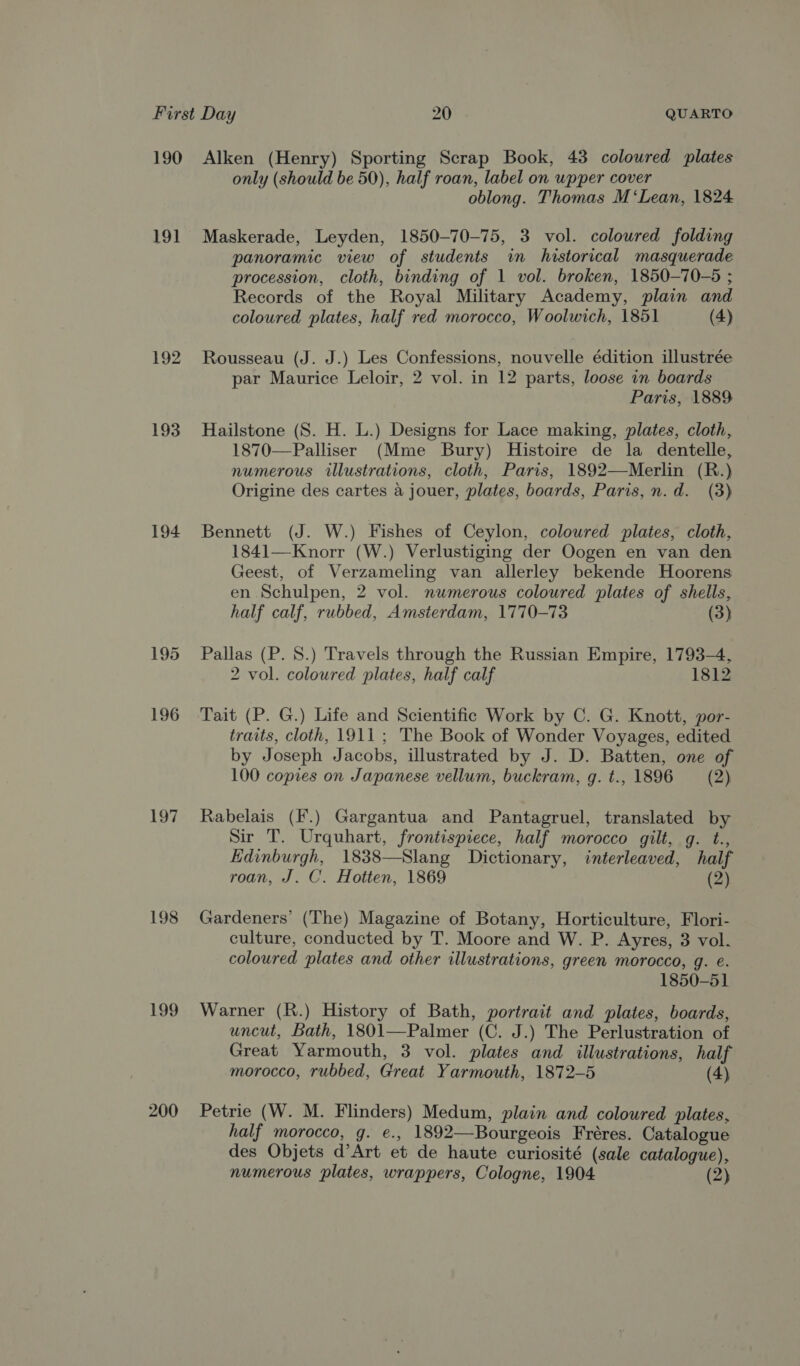 19] 193 194 197 198 199 200 only (should be 50), half roan, label on wpper cover oblong. Thomas M ‘Lean, 1824 Maskerade, Leyden, 1850-70-75, 3 vol. coloured folding panoramic view of students in historical masquerade procession, cloth, binding of 1 vol. broken, 1850—70-5 ; Records of the Royal Military Academy, plain and coloured plates, half red morocco, Woolwich, 1851 (4) Rousseau (J. J.) Les Confessions, nouvelle édition illustrée par Maurice Leloir, 2 vol. in 12 parts, loose in boards Paris, 1889 Hailstone (S. H. L.) Designs for Lace making, plates, cloth, 1870—Palliser (Mme Bury) Histoire de la dentelle, numerous illustrations, cloth, Paris, 1892—Merlin (R.) Origine des cartes a jouer, plates, boards, Paris, n.d. (3) Bennett (J. W.) Fishes of Ceylon, coloured plates, cloth, 1841—Knorr (W.) Verlustiging der Oogen en van den Geest, of Verzameling van allerley bekende Hoorens en Schulpen, 2 vol. numerous coloured plates of shells, half calf, rubbed, Amsterdam, 1770-73 (3) Pallas (P. 8.) Travels through the Russian Empire, 1793-4, 2 vol. coloured plates, half calf 1812 Tait (P. G.) Life and Scientific Work by C. G. Knott, por- traits, cloth, 1911; The Book of Wonder Voyages, edited by Joseph Jacobs, illustrated by J. D. Batten, one of 100 copies on Japanese vellum, buckram, g. t., 1896 (2) Rabelais (F.) Gargantua and Pantagruel, translated by Sir T. Urquhart, frontispiece, half morocco gilt, g. t., Edinburgh, 1838—Slang Dictionary, interleaved, half roan, J. C. Hotten, 1869 (2) Gardeners’ (The) Magazine of Botany, Horticulture, Flori- culture, conducted by T. Moore and W. P. Ayres, 3 vol. coloured plates and other illustrations, green morocco, g. e. 1850-51 Warner (R.) History of Bath, portrait and plates, boards, uncut, Bath, 1801—Palmer (C. J.) The Perlustration of Great Yarmouth, 3 vol. plates and illustrations, half morocco, rubbed, Great Yarmouth, 1872-5 (4) Petrie (W. M. Flinders) Medum, plain and coloured plates, half morocco, g. e., 1892—Bourgeois Fréres. Catalogue des Objets d’Art et de haute curiosité (sale catalogue), numerous plates, wrappers, Cologne, 1904 (2)