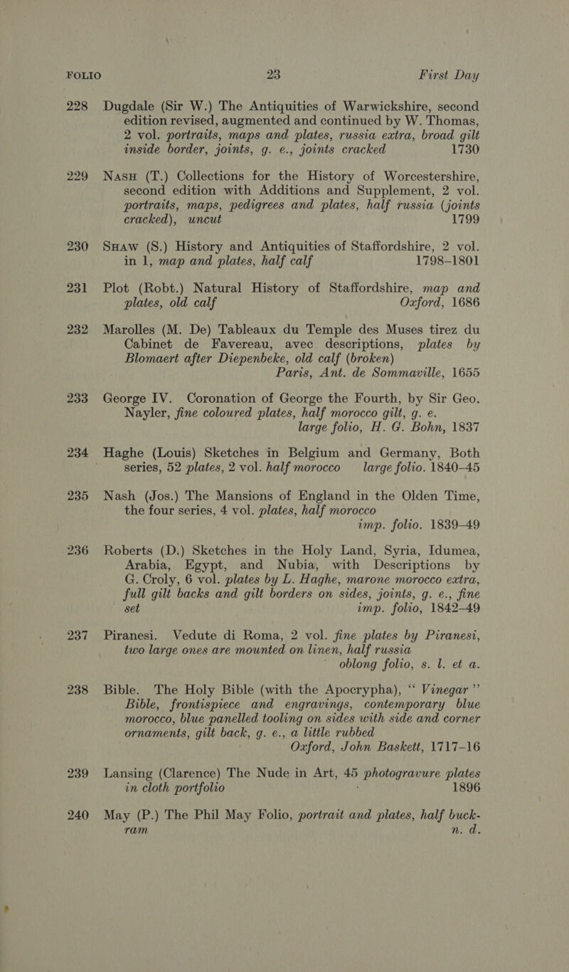 228 Dugdale (Sir W.) The Antiquities of Warwickshire, second edition revised, augmented and continued by W. Thomas, 2 vol. portraits, maps and plates, russia extra, broad gilt inside border, joints, g. e., joints cracked 1730 229 Nasu (T.) Collections for the History of Worcestershire, second edition with Additions and Supplement, 2 vol. portraits, maps, pedigrees and plates, half russia (joints cracked), uncut 1799 230 Suaw (S.) History and Antiquities of Staffordshire, 2 vol. in 1, map and plates, half calf 1798-1801 231 Plot (Robt.) Natural History of Staffordshire, map and plates, old calf Oxford, 1686 232 Marolles (M. De) Tableaux du Temple des Muses tirez du Cabinet de Favereau, avec descriptions, plates by Blomaert after Diepenbeke, old calf (broken) Paris, Ant. de Sommaville, 1655 233 George IV. Coronation of George the Fourth, by Sir Geo. Nayler, fine coloured plates, half morocco gilt, g. e. large folio, H. G. Bohn, 1837 234 Haghe (Louis) Sketches in Belgium and Germany, Both series, 52 plates, 2 vol. half morocco large folio. 1840-45 235 Nash (Jos.) The Mansions of England in the Olden Time, the four series, 4 vol. plates, half morocco imp. folio. 1839-49 236 Roberts (D.) Sketches in the Holy Land, Syria, Idumea, Arabia, Egypt, and Nubia, with Descriptions by G. Croly, 6 vol. plates by L. Haghe, marone morocco extra, full gilt backs and gilt borders on sides, joints, g. e., fine set imp. folio, 1842-49 237 Piranesi. Vedute di Roma, 2 vol. fine plates by Piranesi, two large ones are mounted on linen, half russia oblong folio, s. l. et a. 238 Bible. The Holy Bible (with the Apocrypha), ‘‘ Vinegar ’”’ Bible, frontispiece and engravings, contemporary blue morocco, blue panelled tooling on sides with side and corner ornaments, gilt back, g. e., a little rubbed Oxford, John Baskett, 1717-16 239 Lansing (Clarence) The Nude in Art, photegravure plates in cloth portfolio 1896 240 May (P.) The Phil May Folio, portrait and plates, half buck- ram n