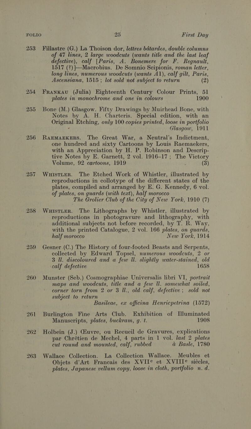 253 ~=Fillastre (G.) La Thoison dor, lettres bdtardes, double columns of 47 lines, 2 large woodcuts (wants title and the last leaf ES nve), calf [Paris, A. Bonemere for F. Regnaulet, 1517 (2 )|—Macrobius. De Somnio Scipionis, roman letter, long lines, numerous woodcuts (wants A1), calf gilt, Paris, Ascensiana, 1515; lot sold not subject to return (2) 254 Franxau (Julia) Eighteenth Century Colour Prints, 51 plates in monochrome and one in colours 1900 255 Bone (M.) Glasgow. Fifty Drawings by Muirhead Bone, with Notes by A. H. Charteris. Special edition, with an ana Etching, only 100 copies printed, loose in portfolio Glasgow, 1911 256 RAEMAEKERS. The Great War, a Neutral’s Indictment, one hundred and sixty Cartoons by Louis Raemaekers, with an Appreciation by H. P. Robinson and Descrip- tive Notes by E. Garnett, 2 vol. 1916-17; The Victory Volume, 92 cartoons, 1919 (3) 257 WuHuistLeR. The Etched Work of Whistler, illustrated by reproductions in collotype of the different states of the plates, compiled and arranged by E. G. Kennedy, 6 vol. of plates, on guards (with text), half morocco The Grolier Club of the City of New York, 1910 (7) 258 WuistteR. The Lithographs by Whistler, illustrated by reproductions in photogravure and lithography, with additional subjects not before recorded, by T. R. Way, with the printed Catalogue, 2 vol. 166 plates, on guards, half morocco New York, 1914 259 Gesner.(C.) The History of four-footed Beasts and Serpents, collected by Edward Topsel, numerous woodcuts, 2 or 3 Ul. discoloured and a few Il. slightly water-stained, old calf defective 1658 260 Munster (Seb.) Cosmographiae Universalis libri VI, portrait maps and woodcuts, title and a few Il. somewhat soiled, corner torn from 2 or 3 Il., old calf, defective ; sold not subject to return Basileae, ex officina Henricpetrina (1572) 261 Burlington Fine Arts Club. Exhibition of I[luminated Manuscripts, plates, buckram, g. t. 1908 262 Holbein (J.) Giuvre, ou Recueil de Gravures, explications par Chrétien de Mechel, 4 parts in 1 vol. last 2 plates cut round and mounted, calf, rubbed a Basle, 1780 263 Wallace Collection. La Collection Wallace. Meubles et Objets d’Art Francais des XVIT® et XVIITI® siécles, plates, Japanese vellum copy, loose in cloth, portfolio n. d.