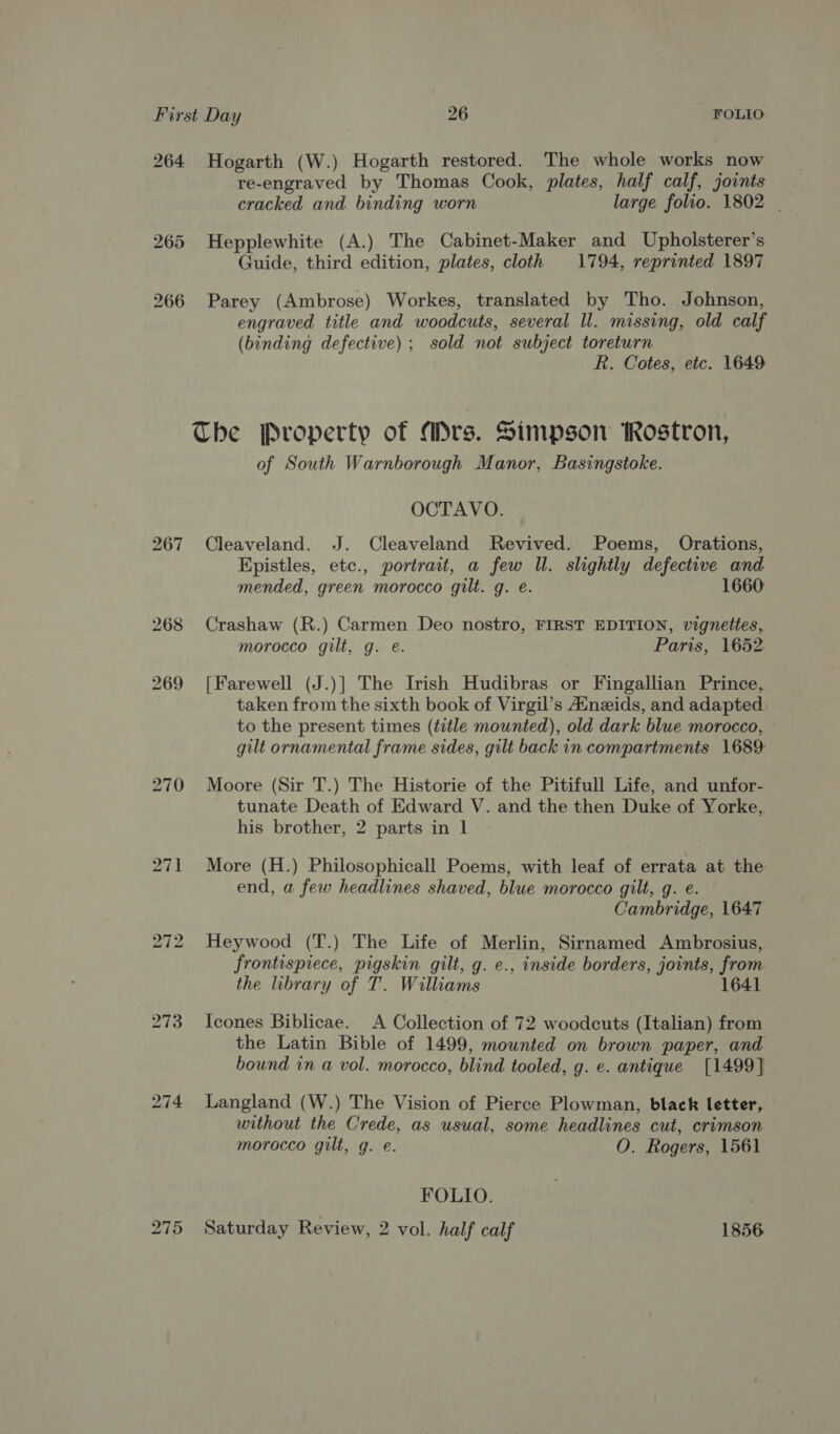 264 Hogarth (W.) Hogarth restored. The whole works now re-engraved by Thomas Cook, plates, half calf, joints cracked and binding worn large folio. 1802 | 265 Hepplewhite (A.) The Cabinet-Maker and Upholsterer’s Guide, third edition, plates, cloth 1794, reprinted 1897 266 Parey (Ambrose) Workes, translated by Tho. Johnson, engraved title and woodcuts, several ll. missing, old calf (binding defective) ; sold not subject toreturn R. Cotes, etc. 1649 Che Property of ars. Simpson iRostron, of South Warnborough Manor, Basingstoke. OCTAVO. 267 Cleaveland. J. Cleaveland Revived. Poems, Orations, Epistles, etc., portrait, a few Il. slightly defective and mended, green morocco gilt. g. e. 1660 268 Crashaw (R.) Carmen Deo nostro, FIRST EDITION, vignettes, morocco gilt, g. e. Paris, 1652 269 [Farewell (J.)] The Irish Hudibras or Fingallian Prince, taken from the sixth book of Virgil’s Ainezids, and adapted to the present times (title mounted), old dark blue morocco, gilt ornamental frame sides, gilt back in compartments 1689 270 Moore (Sir T.) The Historie of the Pitifull Life, and unfor- tunate Death of Edward V. and the then Duke of Yorke, his brother, 2 parts in 1 271 More (H.) Philosophicall Poems, with leaf of errata at the end, a few headlines shaved, blue morocco gilt, g. e. Cambridge, 1647 272 Heywood (T.) The Life of Merlin, Sirnamed Ambrosius,. frontispiece, pigskin gilt, g. e., inside borders, joints, from. the library of T. Williams 1641 273 Icones Biblicae. <A Collection of 72 woodcuts (Italian) from the Latin Bible of 1499, mounted on brown paper, and bound in a vol. morocco, blind tooled, g. e. antique [1499] 274 Langland (W.) The Vision of Pierce Plowman, black letter, without the Crede, as usual, some headlines cut, crimson morocco gilt, g. e. O. Rogers, 1561 FOLIO. 275 Saturday Review, 2 vol. half calf 1856