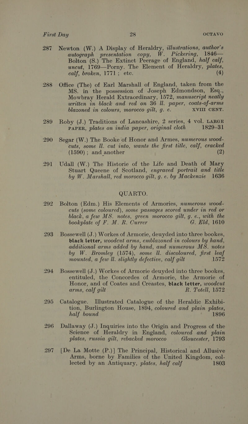 287 Newton (W.) A Display of Heraldry, illustrations, author's autograph presentation copy, W. Pickering, 1846— Bolton (S.) The Extinct Peerage of England, half calf, uncut, 1769—Porny. The Element of Heraldry, plates, calf, broken, 1771; ete. (4) 288 Office (The) of Earl Marshall of England, taken from the MS. in the possession of Joseph Edmondson, Ksq., Mowbray Herald Extraordinary, 1572, manuscript neatly written in black and red on 36 Il. paper, coats-of-arms blazoned in colours, morocco gilt, g. e. XVIII CENT. 289 Roby (J.) Traditions of Lancashire, 2 series, 4 vol. LARGE PAPER, plates on india paper, original cloth 1829-31 290 Segar (W.) The Booke of Honor and Armes, numerous wood- cuts, some Il. cut into, wants the first title, calf, cracked (1590) ; and another (2) 291 Udall (W.) The Historie of the Life and Death of Mary Stuart Queene of Scotland, engraved portrait and title by W. Marshall, red morocco gilt, g. e. by Mackenzie 1636 QUARTO. 292 Bolton (Kdm.) His Elements of Armories, numerous wood- cuts (some coloured), some passages scored under in red or black, a few MS. notes, green morocco gilt, g. e., with the bookplate of F. M. R. Currer G. Eld, 1610 293 Bossewell (J.) Workes of Armorie, deuyded into three bookes, black letter, woodcut arms, emblazoned in colours by hand, additional arms added by hand, and numerous MS. notes by W. Bromley (1574), some Il. discoloured, first leaf mounted, a few ll. slightly defective, calf gilt 1572 294 Bossewell (J.) Workes of Armorie deuyded into three bookes, entituled, the Concordes of Armorie, the Armorie of Honor, and of Coates and Creastes, black letter, woodcut arms, calf gilt R. Totell, 1572 295 Catalogue. Illustrated Catalogue of the Heraldic Exhibi- tion, Burlington House, 1894, coloured and plain plates, half bound 1896 296 Dallaway (J.) Inquiries into the Origin and Progress of the Science of Heraldry in England, coloured and plain plates, russia gilt, rebacked morocco Gloucester, 1793 297 [De La Motte (P.)] The Principal, Historical and Allusive Arms, borne by Families of the United Kingdom, col- lected by an Antiquary, plates, half calf 1803