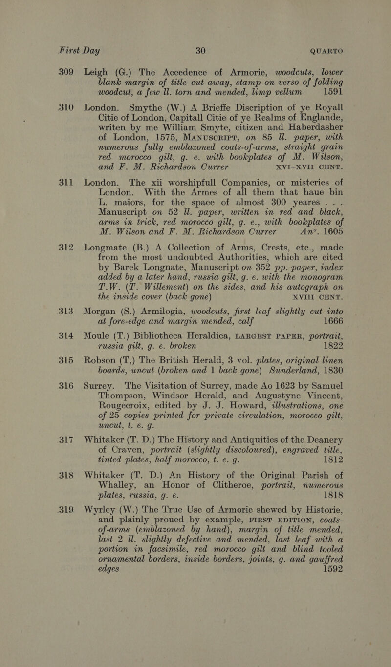 309 310 dll 312 313 314 315 316 317 318 319 Leigh (G.) The Accedence of Armorie, woodcuts, lower blank margin of title cut away, stamp on verso of folding woodcut, a few ll. torn and mended, limp vellum 1591 London. Smythe (W.) A Brieffe Discription of ye Royall Citie of London, Capitall Citie of ye Realms of Englande, writen by me William Smyte, citizen and Haberdasher of London, 1575, Manuscript, on 85 Il. paper, with numerous fully emblazoned coats-of-arms, straight grain red morocco gilt, g. e. with bookplates of M. Wilson, and F. M. Richardson Currer XVI-XVII CENT. London. The xii worshipfull Companies, or misteries of London. With the Armes of all them that haue bin L. maiors, for the space of almost 300 yeares... Manuscript on 52 Il. paper, written in red and black, arms in trick, red morocco gilt, g. e., with bookplates of M. Wilson and F. M. Richardson Currer An’. 1605 Longmate (B.) A Collection of Arms, Crests, etc., made from the most undoubted Authorities, which are cited by Barek Longnate, Manuscript on 352 pp. paper, index added by a later hand, russia gilt, g. e. with the monogram T.W. (T'. Willement) on the sides, and his autograph on the inside cover (back gone) XVIII CENT. Morgan (S.) Armilogia, woodcuts, first leaf slightly cut into at fore-edge and margin mended, calf 1666 Moule (T.) Bibliotheca Heraldica, LARGEST PAPER, portrait, russia gilt, g. e. broken 1822 Robson (T,) The British Herald, 3 vol. plates, original linen boards, uncut (broken and | back gone) Sunderland, 1830 Surrey. The Visitation of Surrey, made Ao 1623 by Samuel Thompson, Windsor Herald, and Augustyne Vincent, Rougecroix, edited by J. J. Howard, illustrations, one of 25 copies printed for private circulation, morocco gilt, uncut, t. €. g. Whitaker (T. D.) The History and Antiquities of the Deanery of Craven, portrait (slightly discoloured), engraved title, tinted plates, half morocco, t. e. g. 1812 Whitaker (T. D.) An History of the Original Parish of Whalley, an Honor of Clitheroe, portrait, numerous plates, russia, g. é. fee be dls. Wyrley (W.) The True Use of Armorie shewed by Historie, and plainly proued by example, FIRST EDITION, coats- of-arms (emblazoned by hand), margin of title mended, last 2 Ul. slightly defective and mended, last leaf with a portion in facsimile, red morocco gilt and blind tooled ornamental borders, inside borders, joints, g. and gauffred edges 1592