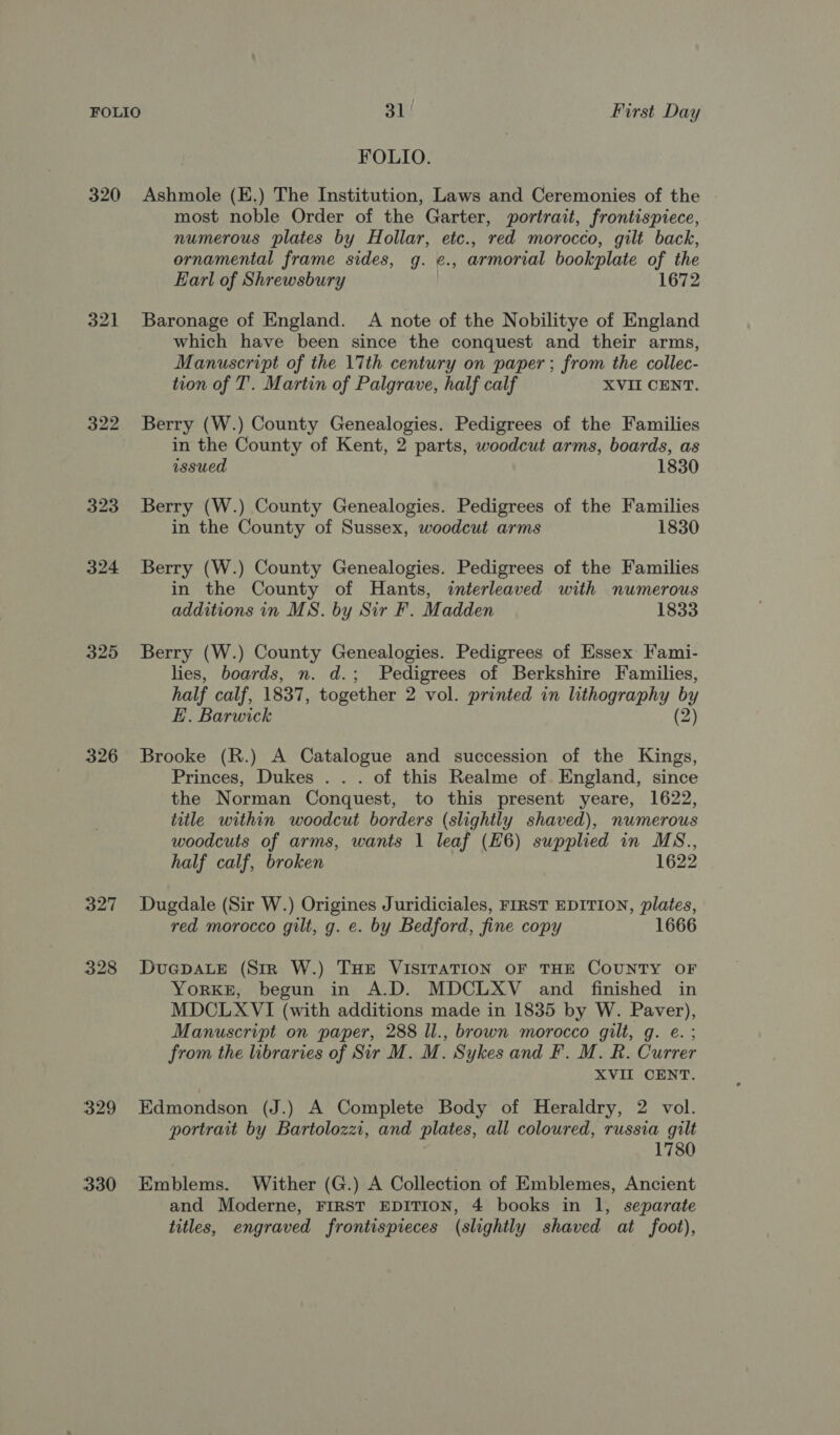 FOLIO. 320 Ashmole (E.) The Institution, Laws and Ceremonies of the most noble Order of the Garter, portrait, frontispiece, numerous plates by Hollar, etc., red morocco, gilt back, ornamental frame sides, g. ¢., armorial bookplate of the Earl of Shrewsbury | 1672 321 Baronage of England. A note of the Nobilitye of England which have been since the conquest and their arms, Manuscript of the \7th century on paper; from the collec- tion of T’. Martin of Palgrave, half calf XVII CENT. 322 Berry (W.) County Genealogies. Pedigrees of the Families in the County of Kent, 2 parts, woodcut arms, boards, as issued 1830 323 Berry (W.) County Genealogies. Pedigrees of the Families in the County of Sussex, woodcut arms 1830 324 Berry (W.) County Genealogies. Pedigrees of the Families in the County of Hants, interleaved with numerous additions in MS. by Sir F. Madden 1833 325 Berry (W.) County Genealogies. Pedigrees of Essex Fami- lies, boards, n. d.; Pedigrees of Berkshire Families, half calf, 1837, together 2 vol. printed in lithography by E. Barwick (2) 326 Brooke (R.) A Catalogue and succession of the Kings, Princes, Dukes . . . of this Realme of England, since the Norman Conquest, to this present yeare, 1622, title within woodcut borders (slightly shaved), numerous woodcuts of arms, wants 1 leaf (H6) supplied in MS., half calf, broken 1622 327 Dugdale (Sir W.) Origines Juridiciales, FIRST EDITION, plates, red morocco gilt, g. e. by Bedford, fine copy 1666 328 DuGcpaLE (Str W.) THE VISITATION OF THE COUNTY OF YORKE, begun in A.D. MDCLXV and finished in MDCLXVI (with additions made in 1835 by W. Paver), Manuscript on paper, 288 ll., brown morocco gilt, g. e.; from the libraries of Sir M. M. Sykes and F. M. R. Currer XVII CENT. 329 Edmondson (J.) A Complete Body of Heraldry, 2 vol. portrait by Bartolozzi, and plates, all coloured, russia gilt 1780 330 Emblems. Wither (G.) A Collection of Emblemes, Ancient and Moderne, FIRST EDITION, 4 books in 1, separate titles, engraved frontispieces (slightly shaved at foot),