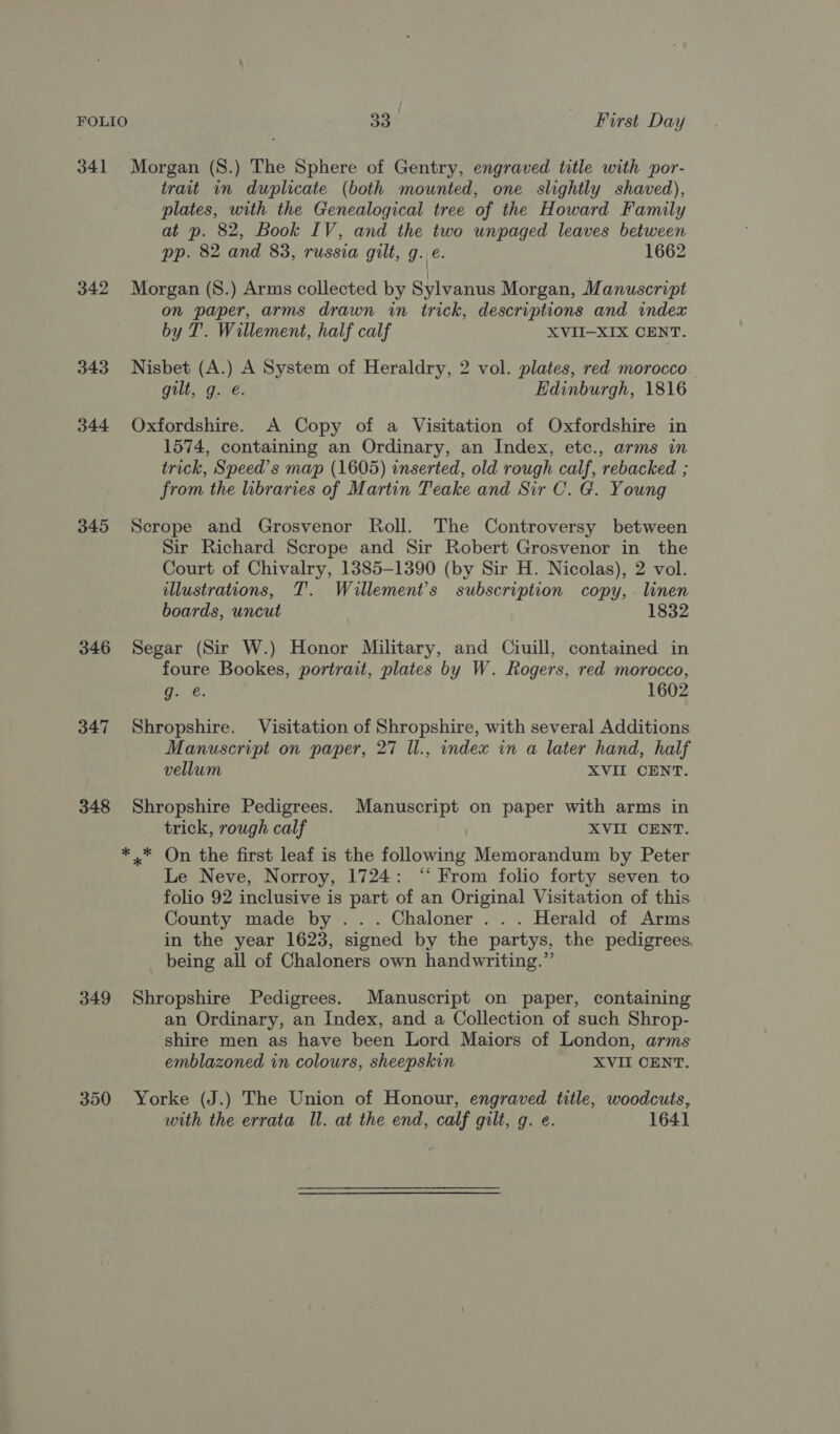 341 Morgan (S.) The Sphere of Gentry, engraved title with por- trait in duplicate (both mounted, one slightly shaved), plates, with the Genealogical tree of the Howard Family at p. 82, Book IV, and the two unpaged leaves between pp. 82 and 83, russia gilt, g.\e. 1662 342 Morgan (S.) Arms collected by Sylvanus Morgan, Manuscript on paper, arms drawn in trick, descriptions and index by T. Willement, half calf XVII-XIX CENT. 343 Nisbet (A.) A System of Heraldry, 2 vol. plates, red morocco gilt, g. e. Edinburgh, 1816 344 Oxfordshire. A Copy of a Visitation of Oxfordshire in 1574, containing an Ordinary, an Index, etc., arms in trick, Speed’s map (1605) inserted, old rough calf, rebacked ; from the libraries of Martin Teake and Sir C. G. Young 345 Scrope and Grosvenor Roll. The Controversy between Sir Richard Scrope and Sir Robert Grosvenor in the Court of Chivalry, 1385-1390 (by Sir H. Nicolas), 2 vol. illustrations, T. Willement’s subscription copy, . linen boards, uncut 1832 346 Segar (Sir W.) Honor Military, and Ciuill, contained in foure Bookes, portrait, plates by W. Rogers, red morocco, a 24, 1602 347 Shropshire. Visitation of Shropshire, with several Additions Manuscript on paper, 27 Il., index in a later hand, half vellum XVIL CENT. 348 Shropshire Pedigrees. Manuscript on paper with arms in trick, rough calf XVII CENT. ** On the first leaf is the following Memorandum by Peter Le Neve, Norroy, 1724: ‘“‘ From folio forty seven to folio 92 inclusive is part of an Original Visitation of this County made by ... Chaloner ... Herald of Arms in the year 1623, signed by the partys, the pedigrees. being all of Chaloners own handwriting.” 349 Shropshire Pedigrees. Manuscript on paper, containing an Ordinary, an Index, and a Collection of such Shrop- shire men as have been Lord Maiors of London, arms emblazoned in colours, sheepskin XVII CENT. 350 Yorke (J.) The Union of Honour, engraved title, woodcuts, with the errata Il. at the end, calf gilt, g. e. 1641