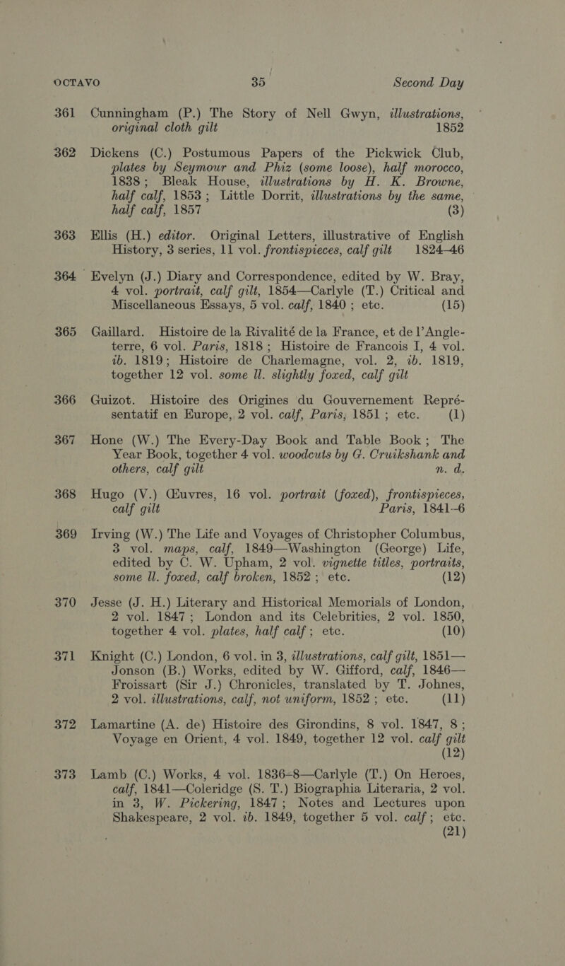 361 362 363 365 366 367 368 369 370 371 372 373 Cunningham (P.) The Story of Nell Gwyn, illustrations, original cloth gilt 1852 Dickens (C.) Postumous Papers of the Pickwick Club, plates by Seymour and Phiz (some loose), half morocco, 1838; Bleak House, illustrations by H. K. Browne, half calf, 1853; Little Dorrit, illustrations by the same, — half calf, 1857 (3) Ellis (H.) editor. Original Letters, illustrative of English History, 3 series, 11 vol. frontispieces, calf gilt 1824-46 Evelyn (J.) Diary and Correspondence, edited by W. Bray, 4 vol. portrait, calf gilt, 1854—Carlyle (T.) Critical and Miscellaneous Essays, 5 vol. calf, 1840 ; etc. (15) Gaillard. Histoire de la Rivalité de la France, et de l’Angle- terre, 6 vol. Paris, 1818; Histoire de Francois I, 4 vol. 1b. 1819; Histoire de Charlemagne, vol. 2, 2b. 1819, together 12 vol. some Il. slightly foxed, calf gilt Guizot. Histoire des Origines du Gouvernement Repré- sentatif en Europe, 2 vol. calf, Paris, 1851; etc. (1) Hone (W.) The Every-Day Book and Table Book; The Year Book, together 4 vol. woodcuts by G. Cruikshank and others, calf gilt n. a. Hugo (V.) Cauvres, 16 vol. portrait (foxved), frontispieces, calf gilt Paris, 1841--6 Irving (W.) The Life and Voyages of Christopher Columbus, 3 vol. maps, calf, 1849—Washington (George) Life, edited by C. W. Upham, 2 vol. vignetie titles, portraits, some ll. foxed, calf broken, 1852; ete. (12) Jesse (J. H.) Literary and Historical Memorials of London, 2 vol. 1847; London and its Celebrities, 2 vol. 1850, together 4 vol. plates, half calf; etc. (10) Knight (C.) London, 6 vol. in 3, dlustrations, calf gilt, 1851— Jonson (B.) Works, edited by W. Gifford, calf, 1846— Froissart (Sir J.) Chronicles, translated by T. Johnes, 2 vol. illustrations, calf, not uniform, 1852 ; etc. (11) Lamartine (A. de) Histoire des Girondins, 8 vol. 1847, 8; Voyage en Orient, 4 vol. 1849, together 12 vol. calf gilt (12) Lamb (C.) Works, 4 vol. 1836=8—Carlyle (T.) On Heroes, calf, 1841—Coleridge (S. T.) Biographia Literaria, 2 vol. in 3, W. Pickering, 1847; Notes and Lectures upon Shakespeare, 2 vol. 1b. 1849, together 5 vol. calf; etc. | (21)