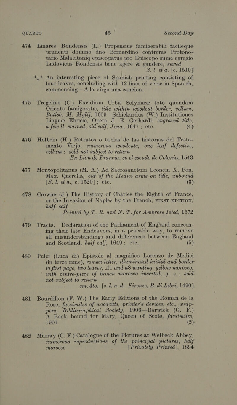 474 Linares Rondensis (L.) Propensius famigerabili facileque prudenti domino dno Bernardino contreras Protono- tario Malacitaniq episcopatus pro Episcopo sume egregio Ludovicus Rondensis bene agere &amp; gaudere, sewed S. 1. eb a. [c. 1510] *.* An interesting piece of Spanish printing consisting of four leaves, concluding with 12 lines of verse in Spanish, commencing—A la virgo una cancion. 475 Tregelius (C.) Excidium Urbis Solymez toto quondam. Oriente famigeratz, title within woodcut border, vellum, Ratisb. M. Myly, 1609—Schickardus (W.) Institutiones Lingue Ebree, Opera J. E. Gerhardi, engraved title, a few ll. stained, old calf, Jen, 1647 ; etc. (4): 476 Holbein (H.) Retratos o tablas de las historias del Testa- mento Viejo, numerous woodcuts, one leaf defective, vellum ; sold not subject to return Ein Lion de Francia, so el escudo de Colonia, 15438. 477 Montopolitanus (M. A.) Ad Sacrosanctum Leonem X. Pon. Max. Querella, cut of the Medici arms on title, unbound [S. 1. eb a., c. 1520]; etc. (3): 478 Crowne (J.) The History of Charles the Eighth of France, or the Invasion of Naples by the French, FIRST EDITION, half calf Printed by T. R. and N. T. for Ambrose Isted, 1672: 479 Tracts. Declaration of the Parliament of England concern- ing their late Endeavors, in a peacable way, to remove all misunderstandings and differences between England and Scotland, half calf, 1649; etc. (5) 480 Pulci (Luca di) Epistole al magnifico Lorenzo de Medici (in terze rime), roman letter, illuminated initial and border to first page, two leaves, Al and a8 wanting, yellow morocco, with centre-piece of brown morocco inserted, g. e.; sold. not subject to return sm. 4to. [s.l.n.d. Firenze, B. di Inbri, 1490] 481 Bourdillon (F. W.) The Early Editions of the Roman de la Rose, facsimiles of woodcuts, printer's devices, etc., wrap- pers, Bibliographical Society, 1906—Barwick (G. F.) A Book bound for Mary, Queen of Scots, facsimiles, 1901 (2): 482 Murray (C. F.) Catalogue of the Pictures at Welbeck Abbey, numerous reproductions of the principal pictures, half morocco [Privately Printed], 1894