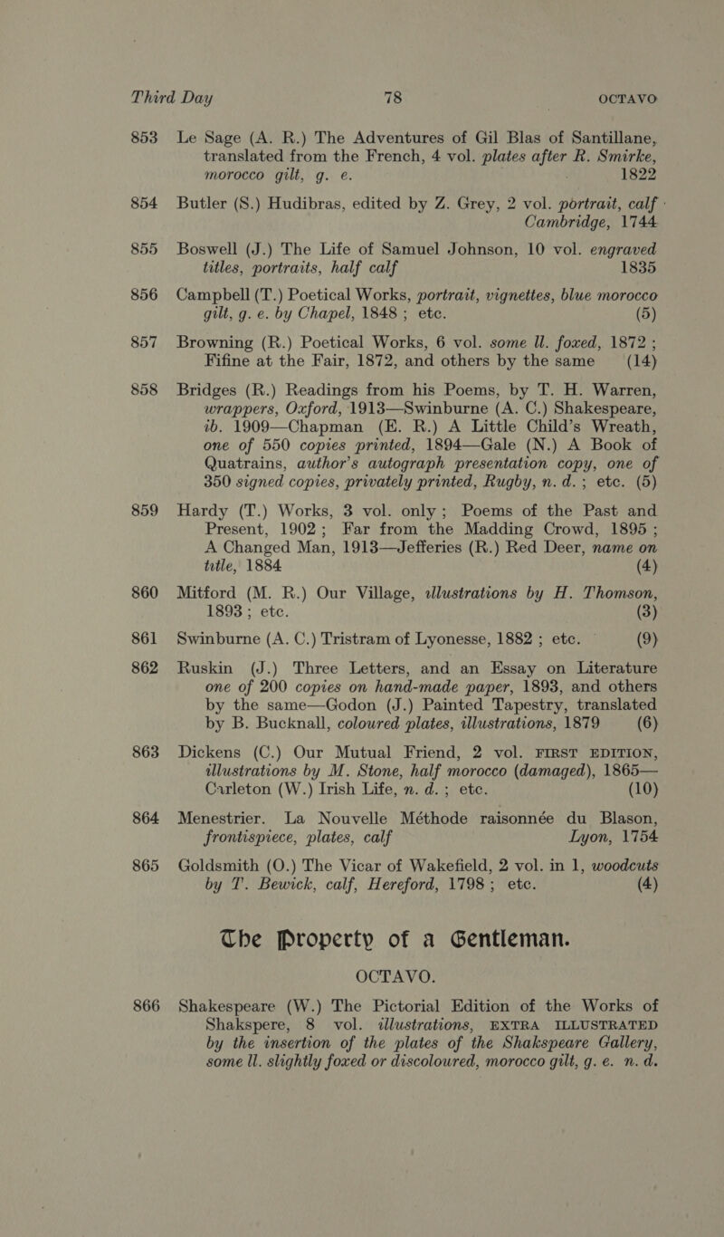 853 854 855 856 857 858 859 860 861 862 863 864 865 866 Le Sage (A. R.) The Adventures of Gil Blas of Santillane, translated from the French, 4 vol. plates after R. Smirke, morocco gilt, g. e@. 1822 Butler (S.) Hudibras, edited by Z. Grey, 2 vol. portrait, calf: Cambridge, 1744 Boswell (J.) The Life of Samuel Johnson, 10 vol. engraved titles, portraits, half calf 1835 Campbell (T.) Poetical Works, portrait, vignettes, blue morocco gilt, g. e. by Chapel, 1848 ; etc. (5) Browning (R.) Poetical Works, 6 vol. some ll. fowed, 1872 ; Fifine at the Fair, 1872, and others by the same (14) Bridges (R.) Readings from his Poems, by T. H. Warren, wrappers, Oxford, 1913—Swinburne (A. C.) Shakespeare, ib. 1909—Chapman (E. R.) A Little Child’s Wreath, one of 550 copies printed, 1894—Gale (N.) A Book of Quatrains, author's autograph presentation copy, one of 350 signed copies, privately printed, Rugby, n.d.; etc. (5) Hardy (T.) Works, 3 vol. only; Poems of the Past and Present, 1902; Far from the Madding Crowd, 1895 ; A Changed Man, 1913—Jefferies (R.) Red Deer, name on ttle, 1884 (4) Mitford (M. R.) Our Village, alustrations by H. Thomson, 1893 ; etc. (3) Swinburne (A. C.) Tristram of Lyonesse, 1882 ; etc. (9) Ruskin (J.) Three Letters, and an Essay on Literature one of 200 copies on hand-made paper, 1893, and others by the same—Godon (J.) Painted Tapestry, translated by B. Bucknall, coloured plates, illustrations, 1879 (6) Dickens (C.) Our Mutual Friend, 2 vol. FIRST EDITION, illustrations by M. Stone, half morocco (damaged), 1865— Carleton (W.) Irish Life, n. d. ; etc. (10) Menestrier. La Nouvelle Méthode raisonnée du Blason, frontispiece, plates, calf Iyon, 1754 Goldsmith (O.) The Vicar of Wakefield, 2 vol. in 1, woodcuts by T'. Bewick, calf, Hereford, 1798; etc. (4) Che Property of a Gentleman. OCTAVO. Shakespeare (W.) The Pictorial Edition of the Works of Shakspere, 8 vol. illustrations, EXTRA ILLUSTRATED by the insertion of the plates of the Shakspeare Gallery, some ll. slightly foxed or discoloured, morocco gilt, g. e. n.d.